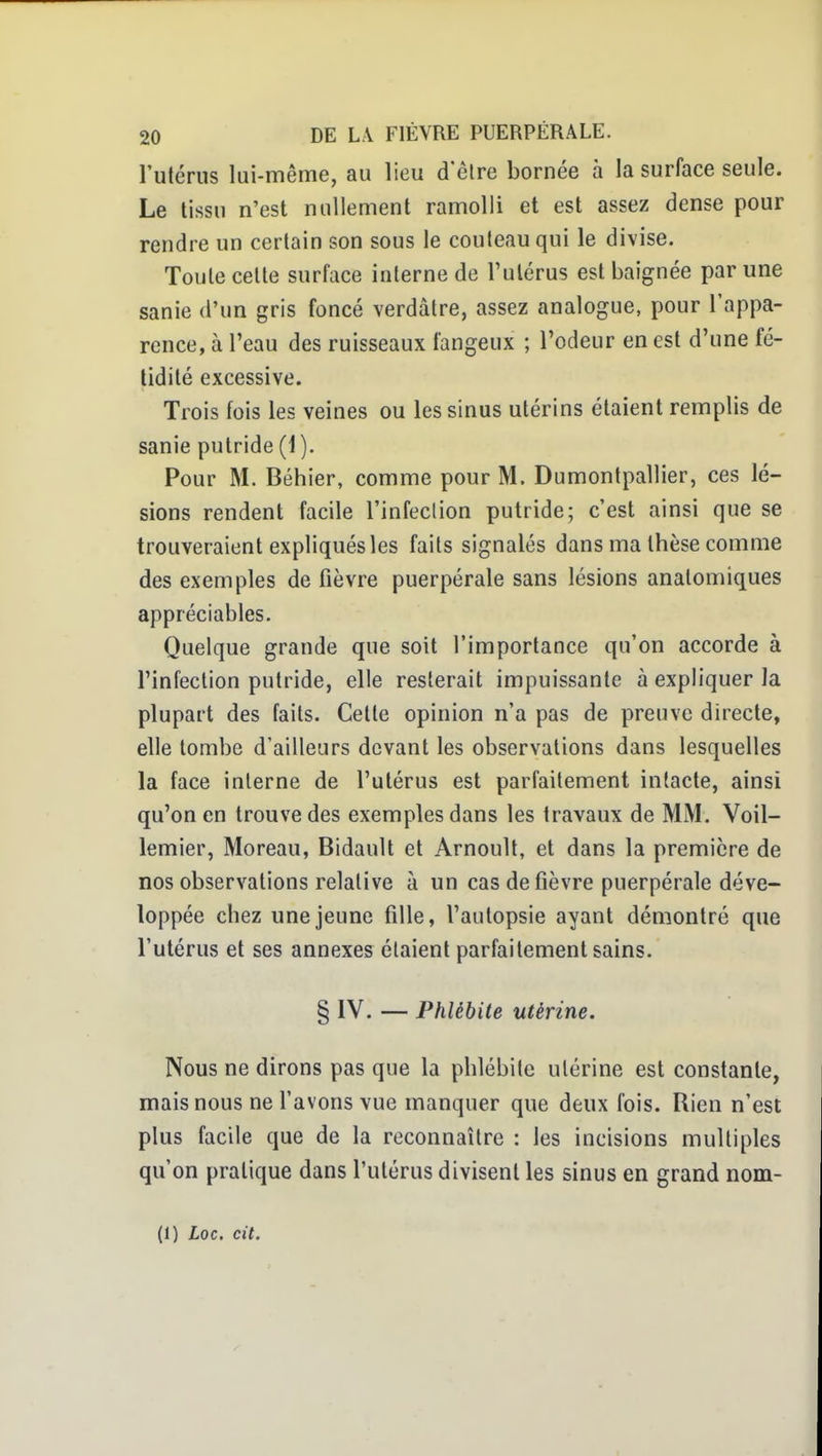 rulériis lui-même, au lieu d'êlre bornée à la surface seule. Le tissu n'est nullement ramolli et est assez dense pour rendre un certain son sous le couteau qui le divise. Toute celle surface interne de l'ulérus est baignée par une sanie d'un gris foncé verdâtre, assez analogue, pour l'appa- rence, à l'eau des ruisseaux fangeux ; l'odeur en est d'une fé- tidité excessive. Trois fois les veines ou les sinus utérins étaient remplis de sanie putride (1). Pour M. Béhier, comme pour M. Dumontpallier, ces lé- sions rendent facile l'infeclion putride; c'est ainsi que se trouveraient expliqués les faits signalés dans ma thèse comme des exemples de fièvre puerpérale sans lésions anatomiques appréciables. Quelque grande que soit l'importance qu'on accorde à l'infeclion putride, elle resterait impuissante à expliquer la plupart des faits. Celle opinion n'a pas de preuve directe, elle tombe d'ailleurs devant les observations dans lesquelles la face interne de l'utérus est parfaitement intacte, ainsi qu'on en trouve des exemples dans les travaux de MM. Voil- lemier, Moreau, Bidault et Arnoull, et dans la première de nos observations relative à un cas de fièvre puerpérale déve- loppée chez une jeune fille, l'autopsie ayant démontré que l'utérus et ses annexes étaient parfaitement sains. § IV. — Phlébite utérine. Nous ne dirons pas que la phlébite utérine est constante, mais nous ne favons vue manquer que deux fois. Rien n'est plus facile que de la reconnaître : les incisions multiples qu'on pratique dans l'utérus divisent les sinus en grand nom- (1) Loc, cit.