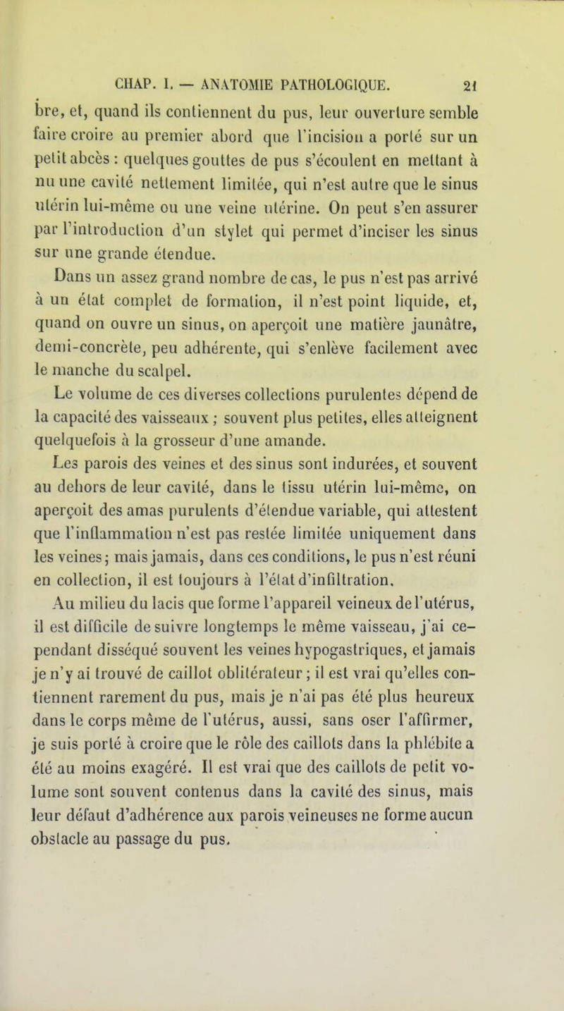 bre, et, quand ils contiennent du pus, leur ouverture semble faire croire au premier abord que l'incision a porté sur un petit abcès : quelques gouttes de pus s'écoulent en mettant à nu une cavité nettement limitée, qui n'est autre que le sinus utérin lui-même ou une veine utérine. On peut s'en assurer par l'introduction d'un stylet qui permet d'inciser les sinus sur une grande étendue. Dans un assez grand nombre de cas, le pus n'est pas arrivé à un état complet de formation, il n'est point liquide, et, quand on ouvre un sinus, on aperçoit une matière jaunâtre, demi-concrète, peu adhérente, qui s'enlève facilement avec le manche du scalpel. Le volume de ces diverses collections purulentes dépend de la capacité des vaisseaux ; souvent plus petites, elles alleignent quelquefois à la grosseur d'une amande. Les parois des veines et des sinus sont indurées, et souvent au dehors de leur cavité, dans le tissu utérin lui-même, on aperçoit des amas purulents d'élendue variable, qui attestent que l'inûammation n'est pas restée limitée uniquement dans les veines ; mais jamais, dans ces conditions, le pus n'est réuni en collection, il est toujours à l'état d'infiltration. Au milieu du lacis que forme l'appareil veineux de l'utérus, il est difficile de suivre longtemps le même vaisseau, j'ai ce- pendant disséqué souvent les veines hypogastriques, et jamais je n'y ai trouvé de caillot oblitérateur ; il est vrai qu'elles con- tiennent rarement du pus, mais je n'ai pas été plus heureux dans le corps même de l'utérus, aussi, sans oser l'affirmer, je suis porté à croire que le rôle des caillots dans la phlébite a été au moins exagéré. Il est vrai que des caillots de petit vo- lume sont souvent contenus dans la cavité des sinus, mais leur défaut d'adhérence aux parois veineuses ne forme aucun obstacle au passage du pus.