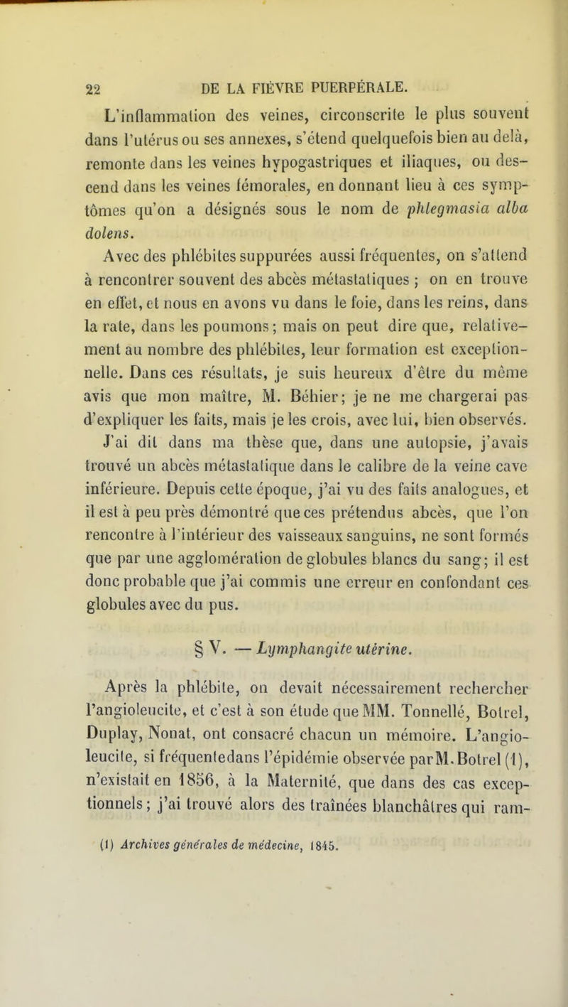 L'indammalion des veines, circonscrile le plus souvent dans l'ulérusou ses annexes, s'étend quelquefois bien au delà, remonte dans les veines hypogastriques et iliaques, ou des- cend dans les veines lémorales, en donnant lieu à ces symp- tômes qu'on a désignés sous le nom de phlegmasia alla dolens. Avec des phlébites suppurées aussi fréquentes, on s'attend à rencontrer souvent des abcès métastaliques ; on en trouve en effet, et nous en avons vu dans le foie, dans les reins, dans la rate, dans les poumons ; mais on peut dire que, relative- ment au nombre des phlébites, leur formation est exception- nelle. Dans ces résultats, je suis heureux d'être du môme avis que mon maître, M. Béhier; je ne me chargerai pas d'expliquer les faits, mais je les crois, avec lui, bien observés. J'ai dit dans ma thèse que, dans une autopsie, j'avais trouvé un abcès métaslalique dans le calibre de la veine cave inférieure. Depuis cette époque, j'ai vu des faits analogues, et il est à peu près démontré que ces prétendus abcès, que l'on rencontre à l'intérieur des vaisseaux sanguins, ne sont formés que par une agglomération de globules blancs du sang; il est donc probable que j'ai commis une erreur en confondant ces globules avec du pus. § V. — Lymphangite utérine. Après la phlébite, on devait nécessairement rechercher l'angioleucite, et c'est à son étude que MM. Tonnellé, Boliel, Duplay, Nonat, ont consacré chacun un mémoire. L'angio- leucite, si fféquenledans l'épidémie observée parM.Botrel (1), n'existait en 1856, à la Maternité, que dans des cas excep- tionnels ; j'ai trouvé alors des traînées blanchâtres qui ram- (1) Archives générales de médecine, 1845.