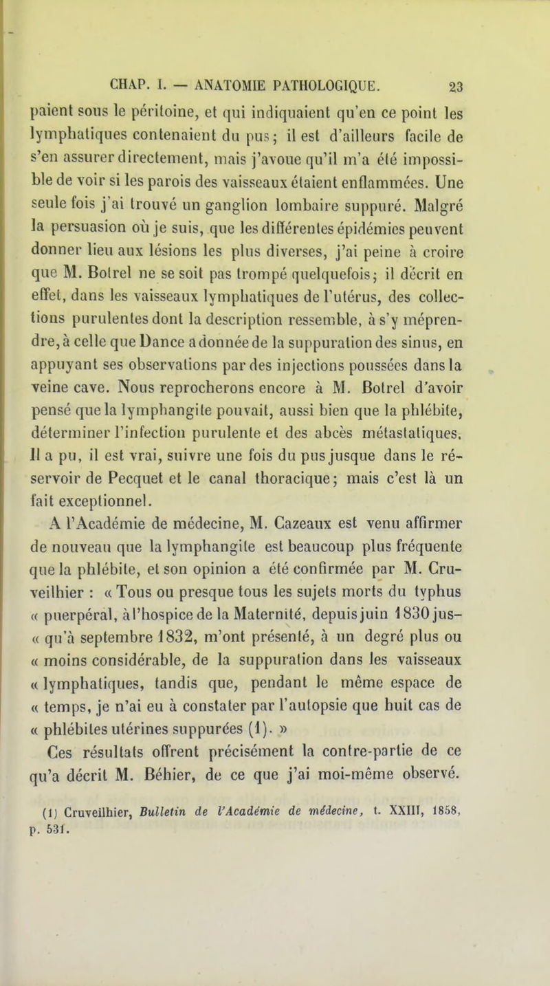 paient sons le péritoine, et qui indiquaient qu'en ce point les lymphatiques contenaient du pus; il est d'ailleurs facile de s'en assurer directement, mais j'avoue qu'il m'a été impossi- ble de voir si les parois des vaisseaux étaient enflammées. Une seule fois j'ai trouvé un ganglion lombaire suppuré. Malgré la persuasion où je suis, que les différenles épidémies peuvent donner lieu aux lésions les plus diverses, j'ai peine à croire que M. Bolrel ne se soit pas trompé quelquefois; il décrit en effet, dans les vaisseaux lymphatiques de l'utérus, des collec- tions purulentes dont la description ressemble, à s'y mépren- dre, à celle que Dance a donnée de la suppuration des sinus, en appuyant ses observations par des injections poussées dans la veine cave. Nous reprocherons encore à M. Bolrel d'avoir pensé que la lymphangite pouvait, aussi bien que la phlébite, déterminer l'infection purulente et des abcès mélaslaliques. Il a pu, il est vrai, suivre une fois du pus jusque dans le ré- servoir de Pecquet et le canal thoracique ; mais c'est là un fait exceptionnel. A l'Académie de médecine, M. Cazeaux est venu affirmer de nouveau que la lymphangite est beaucoup plus fréquente que la phlébite, et son opinion a été confirmée par M. Cra- veilhier : « Tous ou presque tous les sujets morts du typhus (( puerpéral, à l'hospice de la Maternité, depuis juin 1830jus- « qu'à septembre 1832, m'ont présenté, à un degré plus ou « moins considérable, de la suppuration dans les vaisseaux « lymphatiques, tandis que, pendant le même espace de « temps, je n'ai eu à constater par l'autopsie que huit cas de « phlébites utérines suppurées (1). » Ces résultats offrent précisément la contre-partie de ce qu'a décrit M. Béhier, de ce que j'ai moi-même observé. (1) Cruveilhier, Bulletin de l'Académie de médecine, t. XXIII, 1858, p. 531.