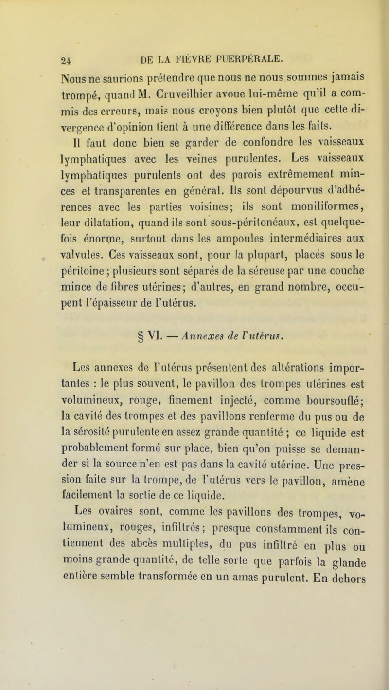 Nous ne saurions prélendre que nous ne nous sommes jamais trompé, quand M. Cruveilhier avoue lui-même qu'il a com- mis des erreurs, mai? nous croyons bien plutôt que cette di- vergence d'opinion lient à une diiïérence dans les faits. Il faut donc bien se garder de confondre les vaisseaux lymphatiques avec les veines purulentes. Les vaisseaux lymphatiques purulents ont des parois extrêmement min- ces et transparentes en général. Ils sont dépourvus d'adhé- rences avec les parties voisines; ils sont moniliformes, leur dilatation, quand ils sont sous-péritoncaux, est quelque- fois énorme, surtout dans les ampoules intermédiaires aux valvules. Ces vaisseaux sont, pour la plupart, placés sous le péritoine; plusieurs sont séparés de la séreuse par une couche mince de fibres utérines; d'autres, en grand nombre, occu- pent l'épaisseur de l'utérus. § VI. —Annexes de Vutérus. Les annexes de l'utérus présentent des altérations impor- tantes : le plus souvent, le pavillon des trompes utérines est volumineux, rouge, finement injecté, comme boursouflé; la cavité des trompes et des pavillons renterme du pus ou de la sérosité purulente en assez grande quantité ; ce liquide est probablement formé sur place, bien qu'on puisse se deman- der si la source n'en est pas dans la cavité utérine. Une pres- sion faite sur la trompe, de l'utérus vers le pavillon, amène facilement la sortie de ce liquide. Les ovaires sont, comme les pavillons des trompes, vo- lumineux, rouges, infiltrés; presque constamment ils con- tiennent des abcès multiples, du pus infiltré en plus ou moins grande quantité, de telle sorte que parfois la glande entière semble transformée en un amas purulent. En dehors