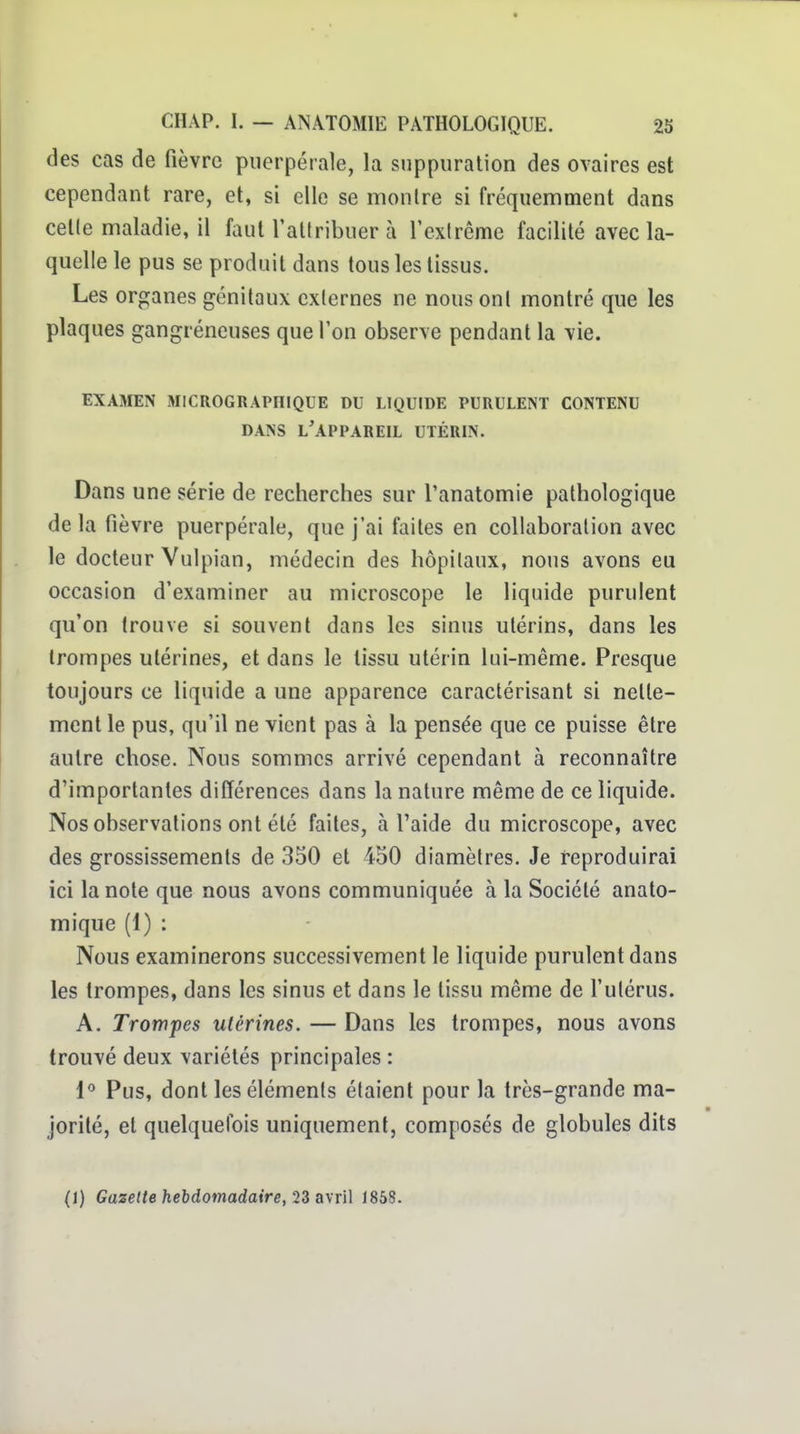 des cas de fièvre puerpérale, la suppuration des ovaires est cependant rare, et, si elle se montre si fréquemment dans celle maladie, il faut l'attribuer à l'exlrême facilité avec la- quelle le pus se produit dans tous les tissus. Les organes génitaux externes ne nous ont montré que les plaques gangreneuses que l'on observe pendant la vie. EXAMEN JIlCROGRAPniQUE DU LIQUIDE PURULENT CONTENU DANS l'appareil UTÉRIN. Dans une série de recherches sur l'anatomie pathologique de la fièvre puerpérale, que j'ai faites en collaboration avec le docteur Vulpian, médecin des hôpitaux, nous avons eu occasion d'examiner au microscope le liquide purulent qu'on trouve si souvent dans les sinus utérins, dans les trompes utérines, et dans le tissu utérin lui-même. Presque toujours ce liquide a une apparence caractérisant si nette- ment le pus, qu'il ne vient pas à la pensée que ce puisse être autre chose. Nous sommes arrivé cependant à reconnaître d'importantes différences dans la nature même de ce liquide. Nos observations ont été faites, à l'aide du microscope, avec des grossissements de 350 et 450 diamètres. Je reproduirai ici la note que nous avons communiquée à la Société anato- mique (1) : Nous examinerons successivement le liquide purulent dans les trompes, dans les sinus et dans le tissu même de l'utérus. A. Trompes utérines. — Dans les trompes, nous avons trouvé deux variétés principales : l*' Pus, dont les éléments étaient pour la très-grande ma- jorité, et quelquefois uniquement, composés de globules dits (1) Gazette hebdomadaire, IZawW J858.