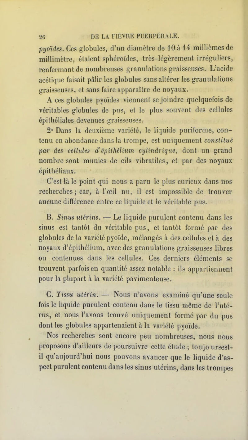 pyoïdes. Ces globules, d'un diamètre de 10 à 14 millièmes de millimètre, étaient sphéroïdes, très-légèrement irréguliers, renfermant de nombreuses granulations graisseuses. L'acide acétique faisait pâlir les globules sans altérer les granulations graisseuses, et sans faire apparaître de noyaux. A ces globules pyoïdes viennent se joindre quelquefois de véritables globules de pus, et le plus souvent des cellules épilhéliales devenues graisseuses. 2° Dans la deuxième variété, le liquide puriforme, con- tenu en abondance dans la trompe, est uniquement constitué par des cellules d'épithélium cylindrique, dont un grand nombre sont munies de cils vibratiles, et par des noyaux épithéliaux. C'est là le point qui nous a paru le plus curieux dans nos recherches ; car, à l'œil nu, il est impossible de trouver aucune différence entre ce liquide et le véritable pus. B. Sinus utérins. — Le liquide purulent contenu dans les sinus est tantôt du véritable pus, et tantôt formé par des globules de la variété pyoïde, mélangés à des cellules et à des noyaux d'épilhélium, avec des granulations graisseuses libres ou contenues dans les cellules. Ces derniers éléments se trouvent parfois en quantité assez notable : ils appartiennent pour la plupart à la variété pavimenteuse. C. Tissu utérin. — Nous n'avons examiné qu'une seule fois le liquide purulent contenu dans le tissu même de l'uté- rus, et nous l'avons trouvé uniquement formé par du pus dont les globules appartenaient à la variété pyoïde. Nos recherches sont encore peu nombreuses, nous nous proposons d'ailleurs de poursuivre cette élude ; toujo ursest- il qu'aujourd'hui nous pouvons avancer que le liquide d'as- pect purulent contenu dans les sinus utérins, dans les trompes