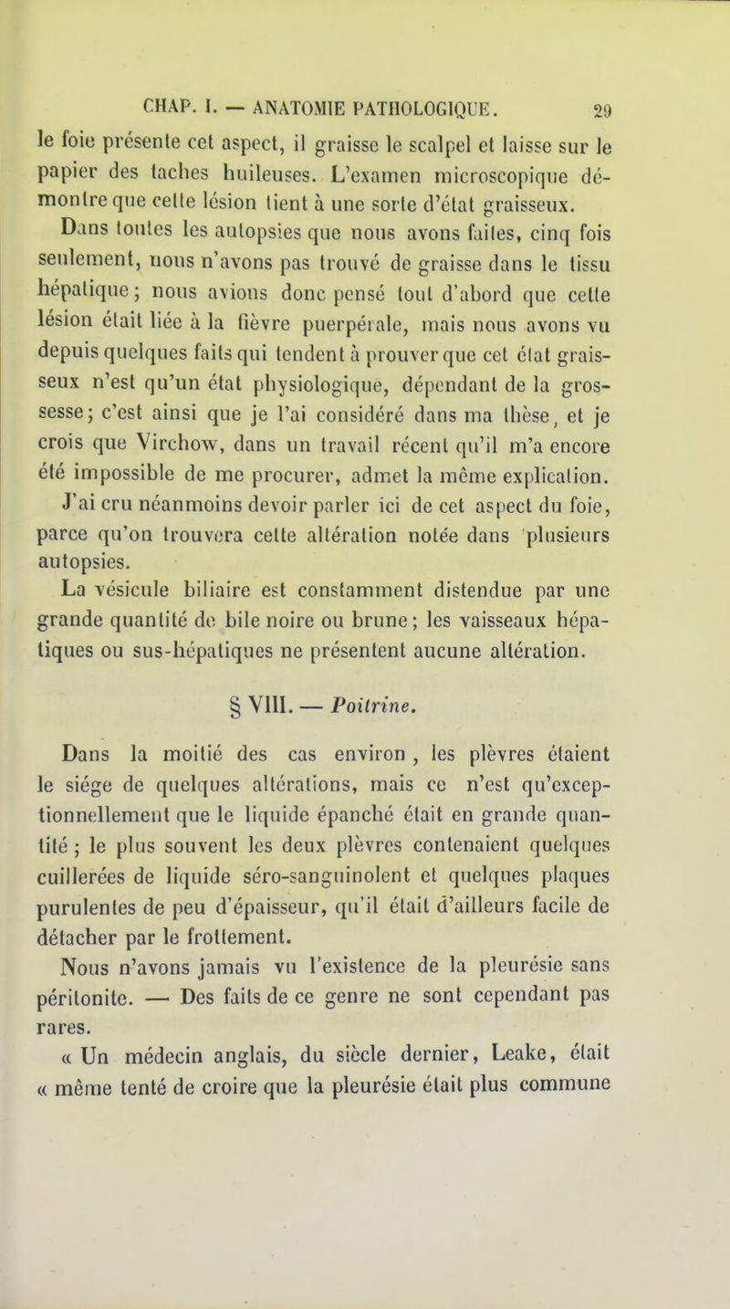 le foie présente cet aspect, il graisse le scalpel et laisse sur le papier des taches huileuses. L'examen microscopique dé- montre que cette lésion tient à une sorte d'état graisseux. Dans toutes les autopsies que nous avons faites, cinq fois seulement, nous n'avons pas trouvé de graisse dans le tissu hépatique ; nous avions donc pensé tout d'abord que celle lésion était liée à la fièvre puerpérale, mais nous avons vu depuis quelques faits qui tendent à prouver que cet élal grais- seux n'est qu'un état physiologique, dépendant de la gros- sesse; c'est ainsi que je l'ai considéré dans ma thèse, et je crois que Virchow, dans un travail récent qu'il m'a encore été impossible de me procurer, admet la même explication. J'ai cru néanmoins devoir parler ici de cet aspect du foie, parce qu'on trouvera cette altération notée dans plusieurs autopsies. La vésicule biliaire est constamment distendue par une grande quantité de bile noire ou brune; les vaisseaux hépa- tiques ou sus-hépatiques ne présentent aucune altération. § VIIL — Poitrine. Dans la moitié des cas environ , les plèvres étaient le siège de quelques altérations, mais ce n'est qu'excep- tionnellement que le liquide épanché était en grande quan- tité ; le plus souvent les deux plèvres contenaient quelques cuillerées de liquide séro-sanguinolent et quelques plaques purulentes de peu d'épaisseur, qu'il était d'ailleurs facile de détacher par le frottement. Nous n'avons jamais vu l'existence de la pleurésie sans péritonite. — Des faits de ce genre ne sont cependant pas rares. (c Un médecin anglais, du siècle dernier, Leake, était « même tenté de croire que la pleurésie était plus commune
