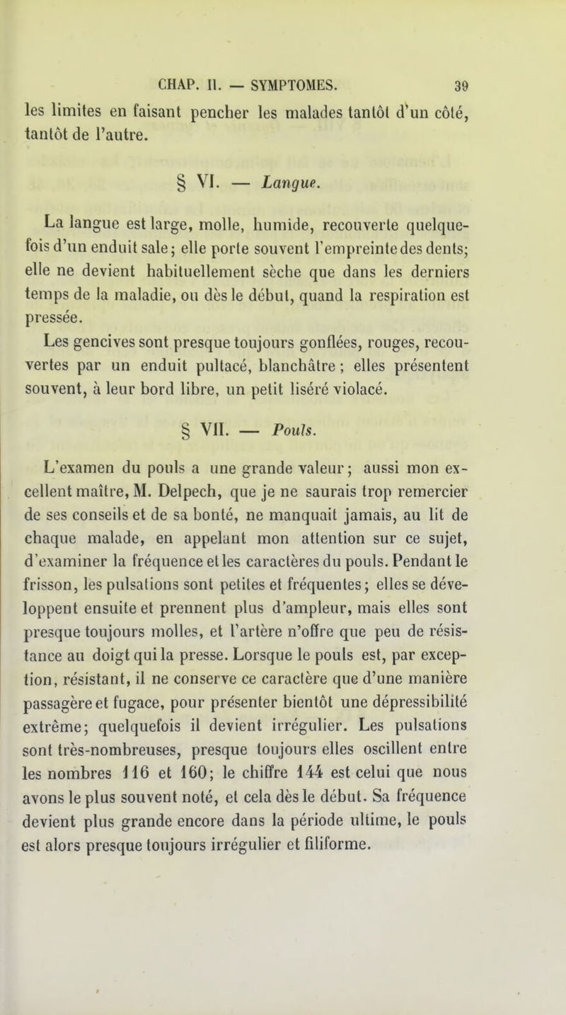 les limites en faisant pencher les malades tantôt d'un côté, tantôt de l'autre. § VI. — Langue. La langue est large, molle, humide, recouverte quelque- fois d'un enduit sale; elle porte souvent l'empreinte des dents; elle ne devient habituellement sèche que dans les derniers temps de la maladie, ou dès le début, quand la respiration est pressée. Les gencives sont presque toujours gonflées, rouges, recou- vertes par un enduit pultacé, blanchâtre ; elles présentent souvent, à leur bord libre, un petit liséré violacé. § VIL — Pouls. L'examen du pouls a une grande valeur; aussi mon ex- cellent maître, M. Delpech, que je ne saurais trop remercier de ses conseils et de sa bonté, ne manquait jamais, au lit de chaque malade, en appelant mon attention sur ce sujet, d'examiner la fréquence elles caractères du pouls. Pendant le frisson, les pulsations sont petites et fréquentes; elles se déve- loppent ensuite et prennent plus d'ampleur, mais elles sont presque toujours molles, et Tarière n'offre que peu de résis- tance au doigt qui la presse. Lorsque le pouls est, par excep- tion, résistant, il ne conserve ce caractère que d'une manière passagère et fugace, pour présenter bientôt une dépressibilité extrême; quelquefois il devient irrégulier. Les pulsations sont très-nombreuses, presque toujours elles oscillent entre les nombres H6 et 160; le chiffre 144 est celui que nous avons le plus souvent noté, et cela dès le début. Sa fréquence devient plus grande encore dans la période ultime, le pouls est alors presque toujours irrégulier et filiforme.