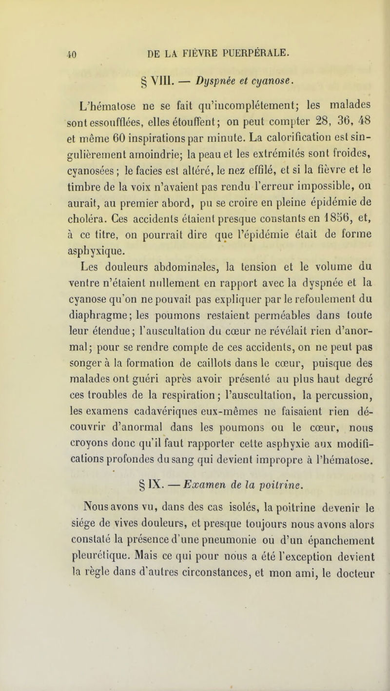 § VIII. — Dyspnée et cyanose. L'hématose ne se fait qu'incomplètement; les malades sont essoufflées, elles étouffent; on peut compter 28, 36, 48 et même 60 inspirations par minute. La caloriflcation est sin- gulièrement amoindrie; la peau et les extrémités sont froides, cyanosées ; le faciès est altéré, le nez effilé, et si la fièvre et le timbre de la voix n'avaient pas rendu l'erreur impossible, on aurait, au premier abord, pu se croire en pleine épidémie de choléra. Ces accidents étaient presque constants en 1856, et, à ce titre, on pourrait dire que l'épidémie était de forme asphyxique. Les douleurs abdominales, la tension et le volume du ventre n'étaient nullement en rapport avec la dyspnée et la cyanose qu'on ne pouvait pas expliquer par le refoulement du diaphragme; les poumons restaient perméables dans toute leur étendue; l'auscultation du cœur ne révélait rien d'anor- mal; pour se rendre compte de ces accidents, on ne peut pas songer à la formation de caillots dans le cœur, puisque des malades ont guéri après avoir présenté au plus haut degré ces troubles de la respiration; l'auscultation, la percussion, les examens cadavériques eux-mêmes ne faisaient rien dé- couvrir d'anormal dans les poumons ou le cœur, nous croyons donc qu'il faut rapporter cette asphyxie aux modifi- cations profondes du sang qui devient impropre à l'hématose. § IX. —Examen de la poitrine. Nous avons vu, dans des cas isolés, la poitrine devenir le siège de vives douleurs, et presque toujours nous avons alors constaté la présence d'une pneumonie ou d'un épanchement pleurétique. Mais ce qui pour nous a été l'exception devient la règle dans d'autres circonstances, et mon ami, le docteur