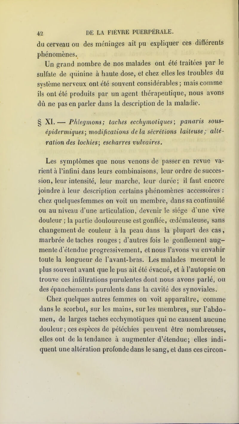 du cerveau ou des méninges ait pu expliquer ces différents phénomènes. Un grand nombre de nos malades ont été traitées par le sulfate de quinine à haute dose, et chez elles les troubles du système nerveux ont été souvent considérables ; mais comme ils ont été produits par un agent thérapeutique, nous avons dû ne pas en parier dans la description de la maladie. § XI.— Phlegmons; taches ecchymotiques] panaris sous- épidermiques; modificalions delà sécrétions laiteuse; allé- ration des lochies; escharres vulvaires. Les symptômes que nous venons de passer en revue va- rient à l'infini dans leurs combinaisons, leur ordre de succes- sion, leur intensité, leur marche, leur durée; il faut encore joindre à leur description certains phénomènes accessoires : chez quelquesfemmes on voit un membre, dans sa continuité ou au niveau d'une articulation, devenir le siège d'une vive douleur ; la partie douloureuse est gonflée, œdémateuse, sans changement de couleur à la peau dans la plupart des cas, marbrée de taches rouges ; d'autres fois le gonflement aug- mente d'étendue progressivement, et nous l'avons vu envahir toute la longueur de l'avant-bras. Les malades meurent le plus souvent avant que le pus ait été évacué, et à l'autopsie on trouve ces infiltrations purulentes dont nous avons parlé, ou des épanchements purulents dans la cavité des synoviales. Chez quelques autres femmes on voit apparaître, comme dans le scorbut, sur les mains, sur les membres, sur l'abdo- men, de larges taches ecchymotiques qui ne causent aucune douleur ; ces espèces de pétéchies peuvent être nombreuses, elles ont de la tendance à augmenter d'étendue; elles indi- quent une altération profonde dans le sang, et dans ces circon-