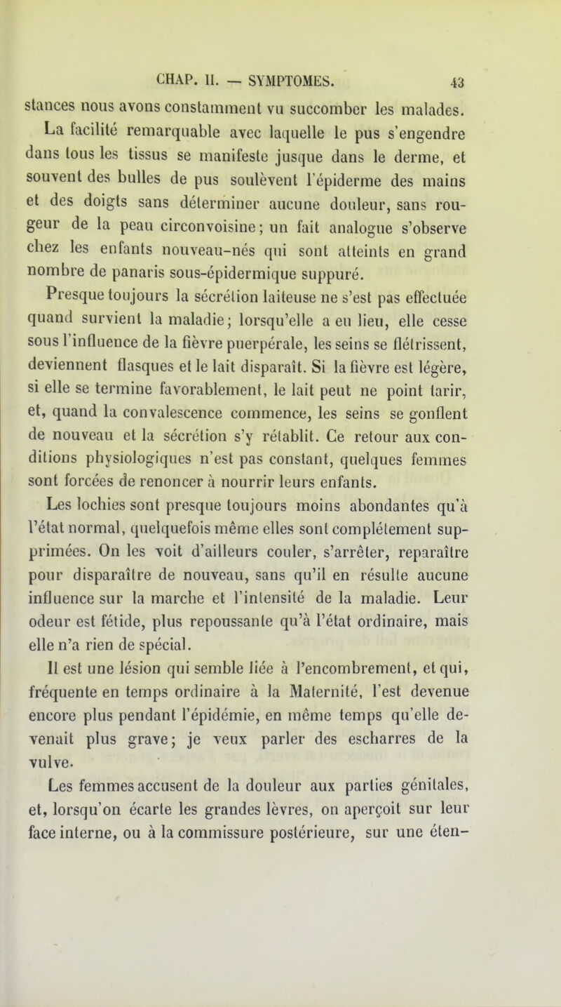 Stances nous avons constamment vu succomber les malades. La facilité remarquable avec laquelle le pus s'engendre dans tous les tissus se manifeste jusque dans le derme, et souvent des bulles de pus soulèvent l'épiderme des mains et des doigts sans déterminer aucune douleur, sans rou- geur de la peau circonvoisine ; un fait analogue s'observe chez les enfants nouveau-nés qui sont atteints en grand nombre de panaris sous-épidermique suppuré. Presque toujours la sécrélion laiteuse ne s'est pas effectuée quand survient la maladie; lorsqu'elle a eu lieu, elle cesse sous l'influence de la fièvre puerpérale, les seins se flétrissent, deviennent flasques et le lait disparaît. Si la fièvre est légère, si elle se termine favorablement, le lait peut ne point tarir, et, quand la convalescence commence, les seins se gonflent de nouveau et la sécrétion s'y rétablit. Ce retour aux con- ditions physiologiques n'est pas constant, quelques femmes sont forcées de renoncer à nourrir leurs enfants. Les lochies sont presque toujours moins abondantes qu'à l'étal normal, quelquefois même elles sont complètement sup- primées. On les voit d'ailleurs couler, s'arrêter, reparaître pour disparaître de nouveau, sans qu'il en résulte aucune influence sur la marche et l'intensité de la maladie. Leur odeur est fétide, plus repoussante qu'à l'état ordinaire, mais elle n'a rien de spécial. Il est une lésion qui semble liée à l'encombrement, et qui, fréquente en temps ordinaire à la Maternité, l'est devenue encore plus pendant l'épidémie, en même temps qu'elle de- venait plus grave; je veux parler des escharres de la vulve. Les femmes accusent de la douleur aux parties génitales, et, lorsqu'on écarte les grandes lèvres, on aperçoit sur leur face interne, ou à la commissure postérieure, sur une éten-