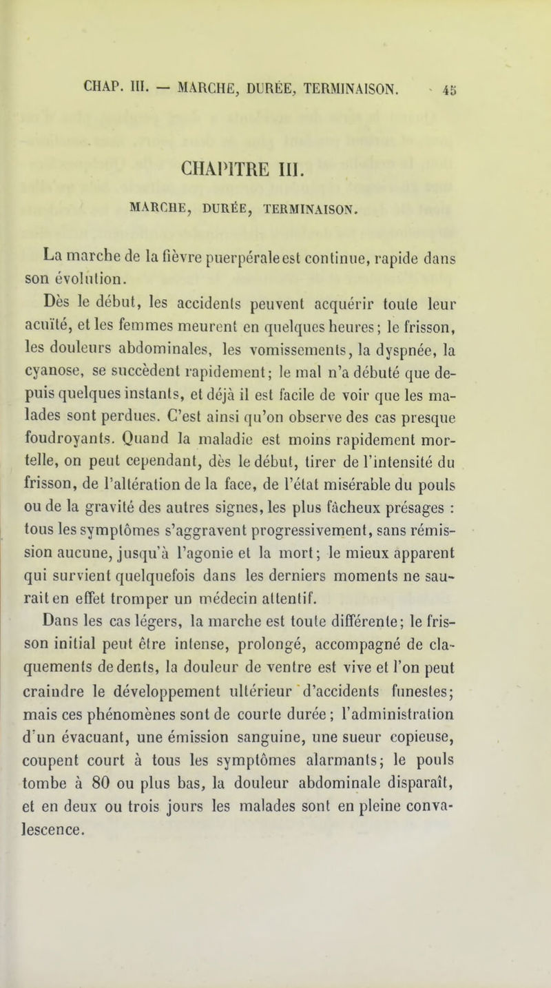 CHAPITRE m. MARCHE, DURÉE, TERMINAISON. La marche de la fièvre puerpérale est continue, rapide dans son évolution. Dès le début, les accidents peuvent acquérir toute leur acuité, elles femmes meurent en quelques heures ; le frisson, les douleurs abdominales, les vomissements, la dyspnée, la cyanose, se succèdent rapidement; le mal n'a débuté que de- puis quelques instants, et déjà il est facile de voir que les ma- lades sont perdues. C'est ainsi qu'on observe des cas presque foudroyants. Quand la maladie est moins rapidement mor- telle, on peut cependant, dès le début, tirer de l'intensité du frisson, de l'altération de la face, de l'état misérable du pouls ou de la gravité des autres signes, les plus fâcheux présages : tous les symptômes s'aggravent progressivement, sans rémis- sion aucune, jusqu'à l'agonie et la mort; le mieux apparent qui survient quelquefois dans les derniers moments ne sau- rait en effet tromper un médecin attentif. Dans les cas légers, la marche est toute différente; le fris- son initial peut être intense, prolongé, accompagné de cla- quements de dents, la douleur de ventre est vive et l'on peut craindre le développement ultérieur d'accidents funestes; mais ces phénomènes sont de courte durée; l'administration d'un évacuant, une émission sanguine, une sueur copieuse, coupent court à tous les symptômes alarmants; le pouls tombe à 80 ou plus bas, la douleur abdominale disparaît, et en deux ou trois jours les malades sont en pleine conva- lescence.