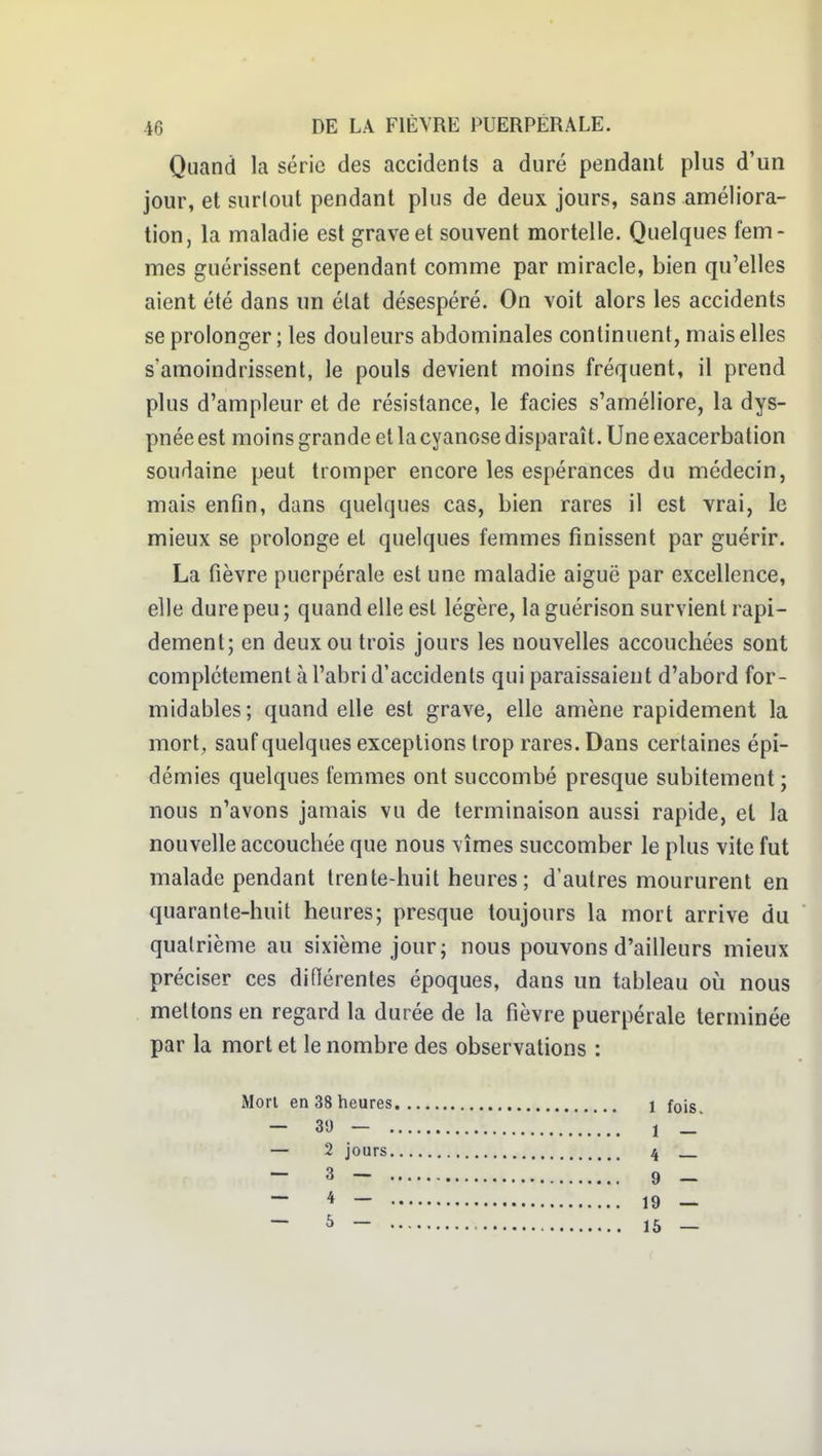 Quand la série des accidents a duré pendant plus d'un jour, et surtout pendant plus de deux jours, sans améliora- tion, la maladie est grave et souvent mortelle. Quelques fem- mes guérissent cependant comme par miracle, bien qu'elles aient été dans un état désespéré. On voit alors les accidents se prolonger ; les douleurs abdominales continuent, mais elles s'amoindrissent, le pouls devient moins fréquent, il prend plus d'ampleur et de résistance, le faciès s'améliore, la dys- pnée est moins grande et la cyanose disparaît. Uneexacerbation soudaine peut tromper encore les espérances du médecin, mais enfin, dans quelques cas, bien rares il est vrai, le mieux se prolonge et quelques femmes finissent par guérir. La fièvre puerpérale est une maladie aiguë par excellence, elle dure peu ; quand elle est légère, la guérison survient rapi- dement; en deux ou trois jours les nouvelles accouchées sont complètement à l'abri d'accidents qui paraissaient d'abord for- midables; quand elle est grave, elle amène rapidement la mort, sauf quelques exceptions trop rares. Dans certaines épi- démies quelques femmes ont succombé presque subitement ; nous n'avons jamais vu de terminaison aussi rapide, et la nouvelle accouchée que nous vîmes succomber le plus vite fut malade pendant trente-huit heures ; d'autres moururent en quarante-huit heures; presque toujours la mort arrive du quatrième au sixième jour; nous pouvons d'ailleurs mieux préciser ces diflérentes époques, dans un tableau o\i nous mettons en regard la durée de la fièvre puerpérale terminée par la mort et le nombre des observations : Mon en 38 heures — 35) — , — 2 jours — 3 — 1 fois. 1 — 4 — 9 — 19 — 16 —