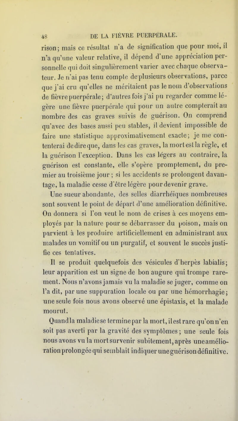 rison; mais ce résultat n'a de signification que pour moi, il n'a qu'une valeur relative, il dépend d'une appréciation per- sonnelle qui doit singulièrement varier avec chaque observa- teur. Je n'ai pas tenu compte de plusieurs observations, parce que j'ai cru qu'elles ne méritaient pas le nom d'observations de fièvre puerpérale; d'autres fois j'ai pu regarder comme lé- gère une fièvre puerpérale qui pour un autre compterait au nombre des cas graves suivis de guérison. On comprend qu'avec des bases aussi peu stables, il devient impossible de faire une statistique approximativement exacte; je me con- tenterai dedireque, dans les cas graves, la mort est la règle, et la guérison l'exception. Dans les cas légers au contraire, la guérison est constante, elle s'opère promptement, du pre- mier au troisième jour ; si les accidents se prolongent davan- tage, la maladie cesse d'être légère pour devenir grave. Une sueur abondante, des selles diarrhéiques nombreuses sont souvent le point de départ d'une amélioration définitive. On donnera si l'on veut le nom de crises à ces moyens em- ployés par la nature pour se débarrasser du poison, mais on parvient à les produire artificiellement en administrant aux malades un vomitif ou un purgatif, et souvent le succès justi- fie ces tenlatives. Il se produit quelquefois des vésicules d'herpès labialis; leur apparition est un signe de bon augure qui trompe rare- ment. Nous n'avons jamais vu la maladie se juger, comme on l'a dit, par une suppuration locale ou par une hémorrhagie; une seule fois nous avons observé une épistaxis, et la malade mourut. Quandla maladiese termine par la mort, ilest rare qu'onn'en soit pas averti par la gravité des symptômes; une seule fois nousavons vu la mort survenir subitement, après uneamélio- ralionprolongée qui semblait indiquer uneguérison définitive. /