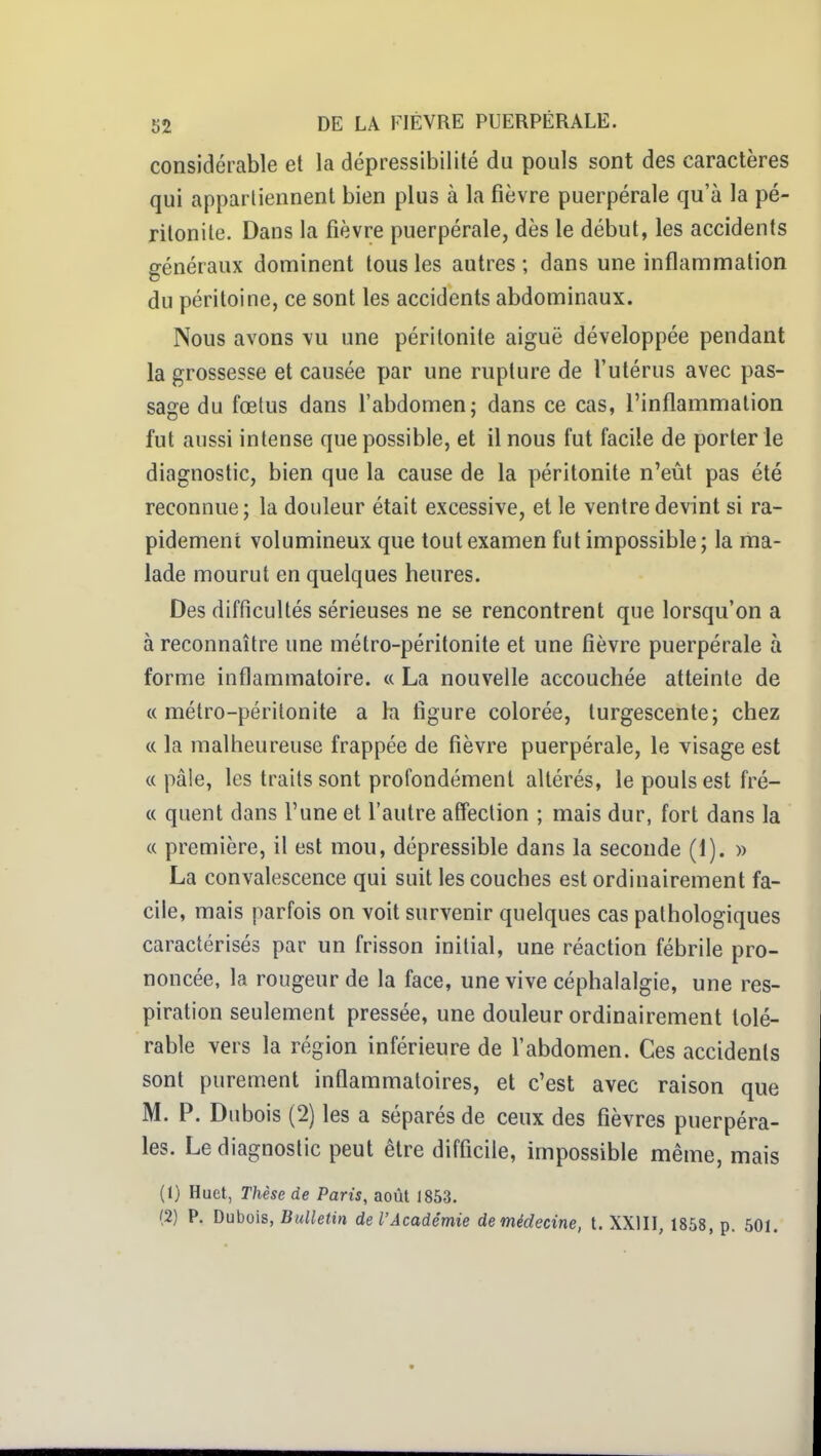 considérable et la dépressibilité du pouls sont des caractères qui appartiennent bien plus à la fièvre puerpérale qu'à la pé- ritonite. Dans la fièvre puerpérale, dès le début, les accidents généraux dominent tous les autres ; dans une inflammation du péritoine, ce sont les accidents abdominaux. Nous avons vu une péritonite aiguë développée pendant la grossesse et causée par une rupture de l'utérus avec pas- sage du fœtus dans l'abdomen; dans ce cas, l'inflammation fut aussi intense que possible, et il nous fut facile de porter ie diagnostic, bien que la cause de la péritonite n'eût pas été reconnue; la douleur était excessive, et le ventre devint si ra- pidement volumineux que tout examen fut impossible ; la ma- lade mourut en quelques heures. Des difficultés sérieuses ne se rencontrent que lorsqu'on a à reconnaître une métro-péritonite et une fièvre puerpérale à forme inflammatoire. « La nouvelle accouchée atteinte de «métro-péritonite a la figure colorée, turgescente; chez (( la malheureuse frappée de fièvre puerpérale, le visage est « pâle, les traits sont profondément altérés, le pouls est frè- te quent dans l'une et l'autre affection ; mais dur, fort dans la « première, il est mou, dépressible dans la seconde (1). » La convalescence qui suit les couches est ordinairement fa- cile, mais parfois on voit survenir quelques cas pathologiques caractérisés par un frisson initial, une réaction fébrile pro- noncée, la rougeur de la face, une vive céphalalgie, une res- piration seulement pressée, une douleur ordinairement tolé- rable vers la région inférieure de l'abdomen. Ces accidents sont purement inflammatoires, et c'est avec raison que M. P. Dubois (2) les a séparés de ceux des fièvres puerpéra- les. Le diagnostic peut être difficile, impossible même, mais (1) Huet, Thèse de Paris, août 1853. (2) P. Dubois, Bulletin de l'Académie demédecine, t. XXIII, 1858, p. 501.