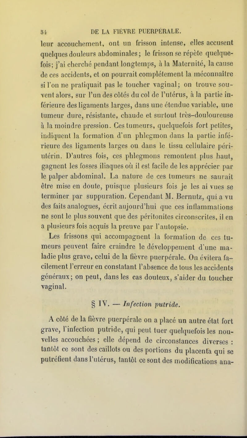 leur accouchement, ont un frisson intense, elles accusent quelques douleurs abdominales; le frisson se répète quelque- fois; j'ai cherché pendant longtemps, à la Maternité, la cause de ces accidents, et on pourrait complètement la méconnaître si Ton ne pratiquait pas le toucher vaginal; on trouve sou- vent alors, sur l'un des côtés du col de l'utérus, à la partie in- férieure des ligaments larges, dans une étendue variable, une tumeur dure, résistante, chaude et surtout très-douloureuse à la moindre pression. Ces tumeurs, quelquefois fort petites, indiquent la formation d'un phlegmon dans la partie infé- rieure des ligaments larges ou dans le tissu cellulaire péri- utérin. D'autres fois, ces phlegmons remontent plus haut, gagnent les fosses iliaques où il est facile de les apprécier par le palper abdominal. La nature de ces tumeurs ne saurait être mise en doute, puisque plusieurs fois je les ai vues se terminer par suppuration. Cependant M. Bernutz, qui a vu des faits analogues, écrit aujourd'hui que ces inflammations ne sont le plus souvent que des péritonites circonscrites, il en a plusieurs fois acquis la preuve par l'autopsie. Les frissons qui accompagnent la formation de ces tu- meurs peuvent faire craindre le développement d'une ma- ladie plus grave, celui de la fièvre puerpérale. On évitera fa- cilement Terreur en constatant l'absence de tous les accidents généraux; on peut, dans les cas douteux, s'aider du toucher vaginal. § IV. —Infection putride. A côté de la fièvre puerpérale on a placé un autre état fort grave, l'infection putride, qui peut tuer quelquefois les nou- velles accouchées ; elle dépend de circonstances diverses : tantôt ce sont des caillots ou des portions du placenta qui se putréfient dans l'utérus, tantôt ce sont des modifications ana-