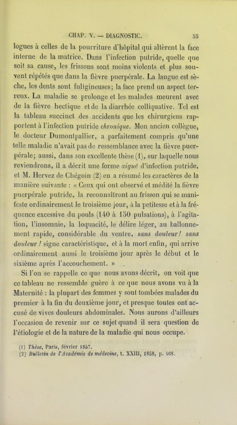 logues à celles de la pourriture d'hôpital qui altèrent la face interne de la matrice. Dans l'infection putride, quelle que soit sa cause, les frissons sont moins violents et plus sou- vent répétés que dans la fièvre puerpérale. La langue est sè- che, les dents sont fuligineuses; la face prend un aspect ter- reux. La maladie se prolonge et les malades meurent avec de la fièvre hectique et de la diarrhée colliquative. Tel est la tableau succinct des accidents que les chirurgiens rap- portent à l'infection putride chronique. Mon ancien collègue, le docteur Dumontpallier, a parfaitement compris qu'une telle maladie n'avait pas de ressemblance avec la fièvre puer- pérale; aussi, dans son excellente thèse (1), sur laquelle nous reviendrons, il a décrit une forme aiguë d'infection putride, et M. Hervez de Chégoin (2) en a résumé les caractères de la manière suivante : « Ceux qui ont observé et médité la fièvre puerpérale putride, la reconnaîtront au frisson qui se mani- feste ordinairement le troisième jour, à la petitesse et à la fré- quence excessive du pouls (140 à 150 pulsations), à l'agita- tion, Tinsomnie, la loquacité, le délire léger, au ballonne- ment rapide, considérable du ventre, sans douleur! sans douleur ! signe caractéristique, et à la mort enfin, qui arrive ordinairement aussi le troisième jour après le début et le sixième après l'accouchement. » Si l'on se rappelle ce que nous avons décrit, on voit que ce tableau ne ressemble guère à ce que nous avons vu à la Maternité : la plupart des femmes y sont tombées malades du premier à la fin du deuxième jour, et presque toutes ont ac- cusé de vives douleurs abdominales. Nous aurons d'ailleurs l'occasion de revenir sur ce sujet quand il sera question de l'étiologie et de la nature de la maladie qui nous occupe. (1) Thèse, Paris, février 1867. (2) Bulletin de l'Académie de médecine, t. XXllI, 1858, p. i68.