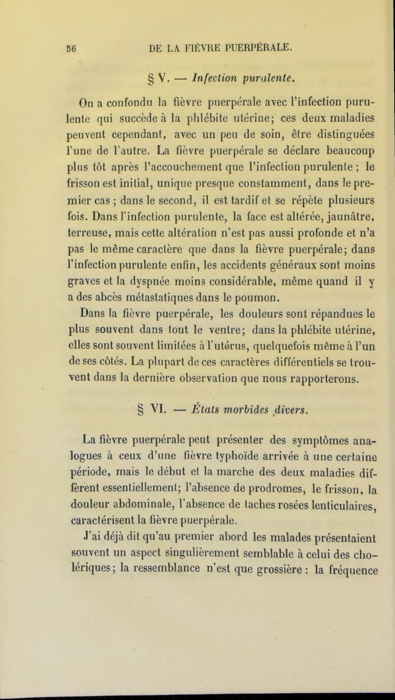 § V. — Infection purulente. On a confondu la fièvre puerpérale avec l'infection puru- lente qui succède à la phlébite utérine; ces deux maladies peuvent cependant, avec un peu de soin, être distinguées l'une de l'autre. La fièvre puerpérale se déclare beaucoup plus tôt après l'accouchement que l'infection purulente ; le frisson est initial, unique presque constamment, dans le pre- mier cas ; dans le second, il est tardif et se répète plusieurs fois. Dans l'infection purulente, la face est altérée, jaunâtre, terreuse, mais cette altération n'est pas aussi profonde et n'a pas le même caractère que dans la fièvre puerpérale; dans l'infection purulente enfin, les accidents généraux sont moins graves et la dyspnée moins considérable, même quand il y a des abcès métastatiques dans le poumon. Dans la fièvre puerpérale, les douleurs sont répandues le plus souvent dans tout le ventre; dans la phlébite utérine, elles sont souvent limitées à l'utérus, quelquefois même à l'un de ses côtés. La plupart de ces caractères différentiels se trou- vent dans la dernière observation que nous rapporterons. § VL — États morbides divers. La fièvre puerpérale peut présenter des symptômes ana- logues à ceux d'une fièvre typhoïde arrivée à une certaine période, mais le début et la marche des deux maladies dif- fèrent essentiellement; l'absence de prodromes, le frisson, la douleur abdominale, l'absence de taches rosées lenticulaires, caractérisent la fièvre puerpérale. J'ai déjà dit qu'au premier abord les malades présentaient souvent un aspect singulièrement semblable à celui des cho- lériques; la ressemblance n'est que grossière : la fréquence