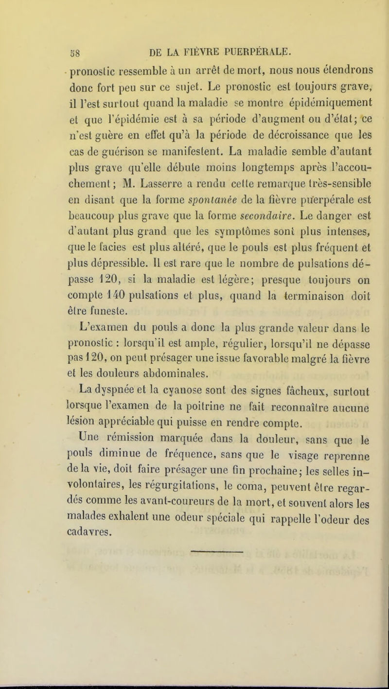 • pronostic ressemble à un arrêt de mort, nous nous étendrons donc fort peu sur ce sujet. Le pronostic est toujours grave, il l'est surtout quand la maladie se montre épidémiquement et que l'épidémie est à sa période d'augment ou d'état; ce n'est guère en effet qu'à la période de décroissance que les cas de guérison se manifestent. La maladie semble d'autant plus grave qu'elle débute moins longtemps après l'accou- chement ; M. Lasserre a rendu celle remarque très-sensible en disant que la forme spontanée de la fièvre puerpérale est beaucoup plus grave que la forme secondaire. Le danger est d'autant plus grand que les symptômes sont plus intenses, que le faciès est plus altéré, que le pouls est plus fréquent et plus dépressible. Il est rare que le nombre de pulsations dé- passe 120, si la maladie est légère; presque toujours on compte 140 pulsations et plus, quand la terminaison doit être funeste. L'examen du pouls a donc la plus grande valeur dans le pronostic : lorsqu'il est ample, régulier, lorsqu'il ne dépasse pas 120, on peut présager une issue favorable malgré la fièvre et les douleurs abdominales. La dyspnée et la cyanose sont des signes fâcheux, surtout lorsque l'examen de la poitrine ne fait reconnaître aucune lésion appréciable qui puisse en rendre compte. Une rémission marquée dans la douleur, sans que le pouls diminue de fréquence, sans que le visage reprenne delà vie, doit faire présager une fin prochaine; les selles in- volontaires, les régurgitations, le coma, peuvent être regar- dés comme les avant-coureurs de la mort, et souvent alors les malades exhalent une odeur spéciale qui rappelle l'odeur des cadavres.