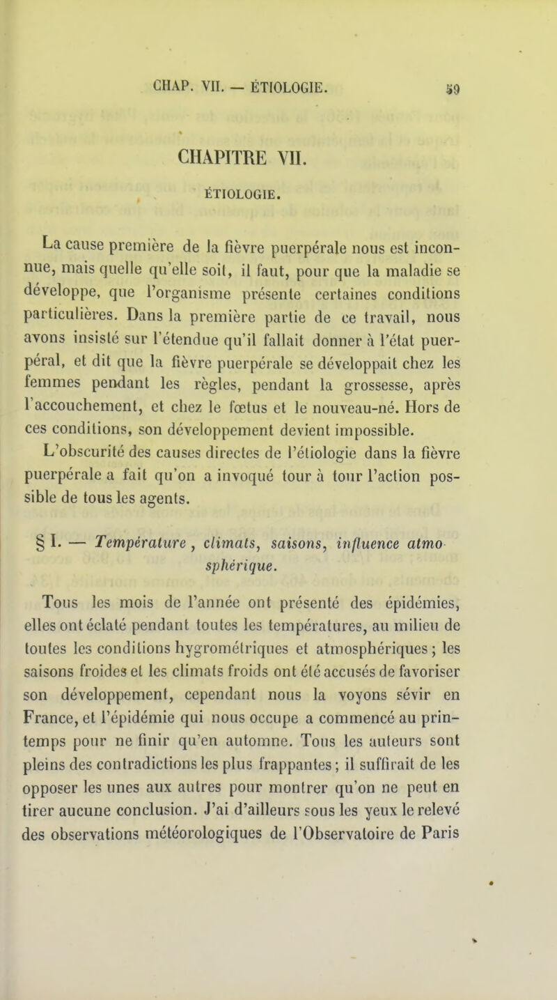 CHAPITRE VII. ÉTIOLOGIE. La cause première de la fièvre puerpérale nous est incon- nue, mais quelle qu'elle soil, il faut, pour que la maladie se développe, que l'organisme présente certaines conditions particulières. Dans la première partie de ce travail, nous avons insisté sur l'étendue qu'il fallait donner cà l'état puer- péral, et dit que la fièvre puerpérale se développait chez les femmes pendant les règles, pendant la grossesse, après l'accouchement, et chez le fœtus et le nouveau-né. Hors de ces conditions, son développement devient impossible. L'obscurité des causes directes de l'étiologie dans la fièvre puerpérale a fait qu'on a invoqué tour à tour l'action pos- sible de tous les agents. § I. — Température , climats, saisons, influence atmo sphérique. Tous les mois de l'année ont présenté des épidémies, elles ont éclaté pendant toutes les températures, au milieu de toutes les conditions hygrométriques et atmosphériques ; les saisons froides et les cHmats froids ont été accusés de favoriser son développement, cependant nous la voyons sévir en France, et l'épidémie qui nous occupe a commencé au prin- temps pour ne finir qu'en automne. Tous les auteurs sont pleins des contradictions les plus frappantes; il suffirait de les opposer les unes aux autres pour montrer qu'on ne peut en tirer aucune conclusion. J'ai d'ailleurs sous les yeux le relevé des observations météorologiques de l'Observatoire de Paris
