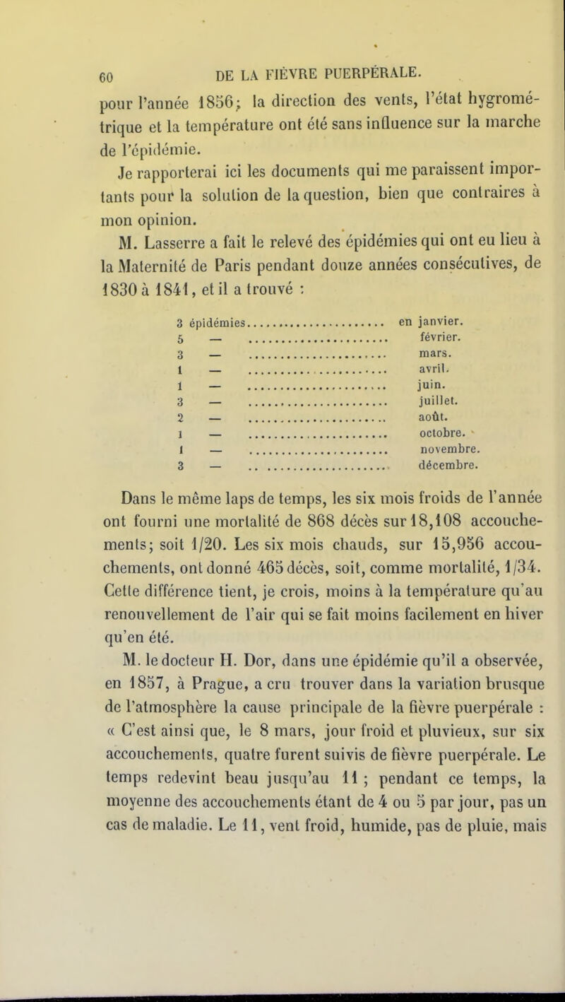 pour l'année 1856; la direction des vents, l'état hygromé- trique et la température ont été sans inûuence sur la marche de l'épidémie. Je rapporterai ici les documents qui me paraissent impor- tants pour la solution de la question, bien que contraires à mon opinion. M. Lasserre a fait le relevé des épidémies qui ont eu lieu à la Maternité de Paris pendant douze années consécutives, de 1830 à 1841, et il a trouvé : 3 épidémies en janvier. 5 — février. 3 — mars. 1 — avril. 1 — juin. 3 — juillet. 2 — août. 1 — octobre. 1 — novembre. 3 — décembre. Dans le même laps de temps, les six mois froids de l'année ont fourni une mortalité de 868 décès sur 18,108 accouche- ments; soit 1/20. Les six mois chauds, sur 15,956 accou- chements, ont donné 465 décès, soit, comme mortalité, 1/34. Cette différence tient, je crois, moins à la température qu'au renouvellement de l'air qui se fait moins facilement en hiver qu'en été. M. le docteur H. Dor, dans une épidémie qu'il a observée, en 1857, à Prague, a cru trouver dans la variation brusque de l'atmosphère la cause principale de la tièvre puerpérale : « C'est ainsi que, le 8 mars, jour froid et pluvieux, sur six accouchements, quatre furent suivis de fièvre puerpérale. Le temps redevint beau jusqu'au 11 ; pendant ce temps, la moyenne des accouchements étant de 4 ou 5 par jour, pas un cas de maladie. Le 11, vent froid, humide, pas de pluie, mais