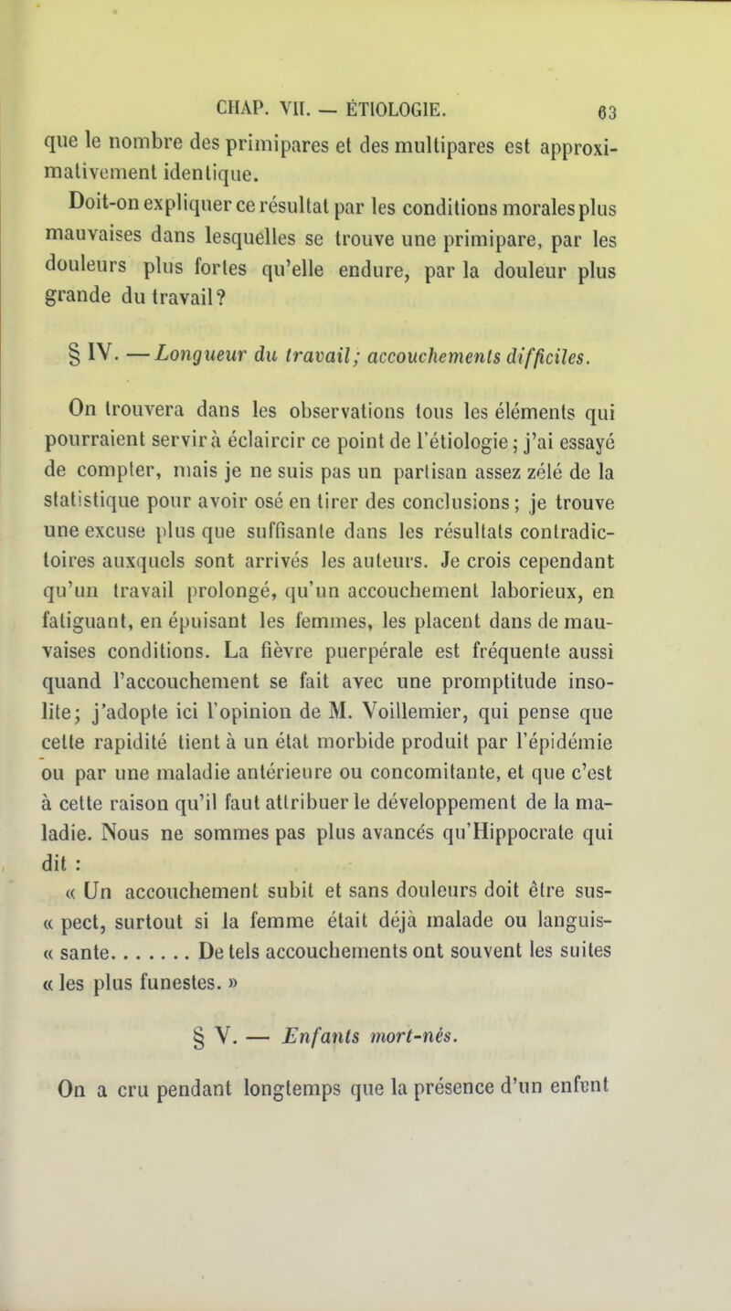 que le nombre des primipares et des multipares est approxi- mativement identique. Doit-on expliquer ce résultat par les conditions morales plus mauvaises dans lesquelles se trouve une primipare, par les douleurs plus fortes qu'elle endure, par la douleur plus grande du travail? § IV. —Longueur du travail; accouchements difficiles. On trouvera dans les observations tous les éléments qui pourraient servira éclaircir ce point de l'étiologie ; j'ai essayé de compter, niais je ne suis pas un partisan assez zélé de la statistique pour avoir osé en tirer des conclusions ; je trouve une excuse plus que suffisante dans les résultais contradic- toires auxquels sont arrivés les auteurs. Je crois cependant qu'un travail prolongé, qu'un accouchement laborieux, en fatiguant, en épuisant les femmes, les placent dans de mau- vaises conditions. La fièvre puerpérale est fréquente aussi quand l'accouchement se fait avec une promptitude inso- lite; j'adopte ici l'opinion de M. Voillemier, qui pense que cette rapidité tient à un état morbide produit par l'épidémie ou par une maladie antérieure ou concomitante, et que c'est à celte raison qu'il faut attribuer le développement de la ma- ladie. Nous ne sommes pas plus avancés qu'Hippocrate qui dit : « Un accouchement subit et sans douleurs doit être sus- « pect, surtout si la femme était déjà malade ou languis- « santé De tels accouchements ont souvent les suites « les plus funestes. » § V. — Enfants mort-nès. On a cru pendant longtemps que la présence d'un enfent