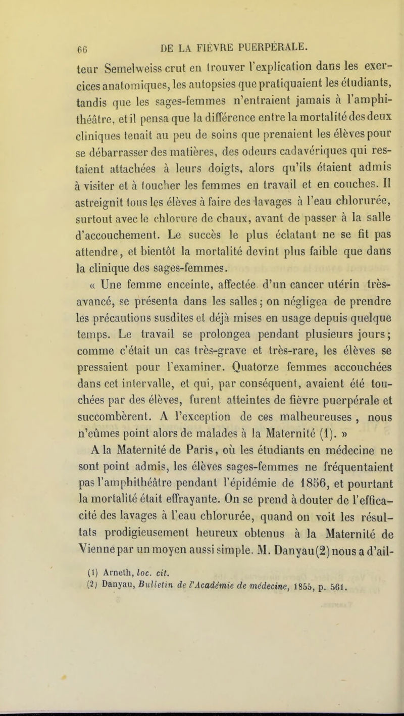leur Semelweiss crut en trouver l'explication dans les exer- cices anatomiques, les autopsies que pratiquaient les étudiants, tandis que les sages-femmes n'entraient jamais à l'amphi- théâtre, et il pensa que la différence entre la mortalité des deux cliniques tenait au peu de soins que prenaient les élèves pour se débarrasser des matières, des odeurs cadavériques qui res- taient attachées à leurs doigts, alors qu'ils étaient admis à visiter et à toucher les femmes en travail et en couches. Il astreignit tous les élèves à faire des lavages à l'eau chlorurée, surtout avec le chlorure de chaux, avant de passer à la salle d'accouchement. Le succès le plus éclatant ne se fit pas attendre, et bientôt la mortalité devint plus faible que dans la clinique des sages-femmes. c( Une femme enceinte, affectée d'un cancer utérin très- avancé, se présenta dans les salles ; on négligea de prendre les précautions susdites et déjà mises en usage depuis quelque temps. Le travail se prolongea pendant plusieurs jours ; comme c'était un cas très-grave et très-rare, les élèves se pressaient pour l'examiner. Quatorze femmes accouchées dans cet intervalle, et qui, par conséquent, avaient été tou- chées par des élèves, furent atteintes de fièvre puerpérale et succombèrent. A l'exception de ces malheureuses , nous n'eûmes point alors de malades à la Maternité (1). » A la Maternité de Paris, où les étudiants en médecine ne sont point admis, les élèves sages-femmes ne fréquentaient pas l'amphithéâtre pendant l'épidémie de 1856, et pourtant la mortalité était effrayante. On se prend à douter de l'effica- cité des lavages à l'eau chlorurée, quand on voit les résul- tats prodigieusement heureux obtenus à la Maternité de Vienne par un moyen aussi simple. M. Danyau(2)nousad'ail- (I) Arnelh, loc. cit. (2} Danyau, Bulletin de VAcadémie de médecine, 1855, p. 561.