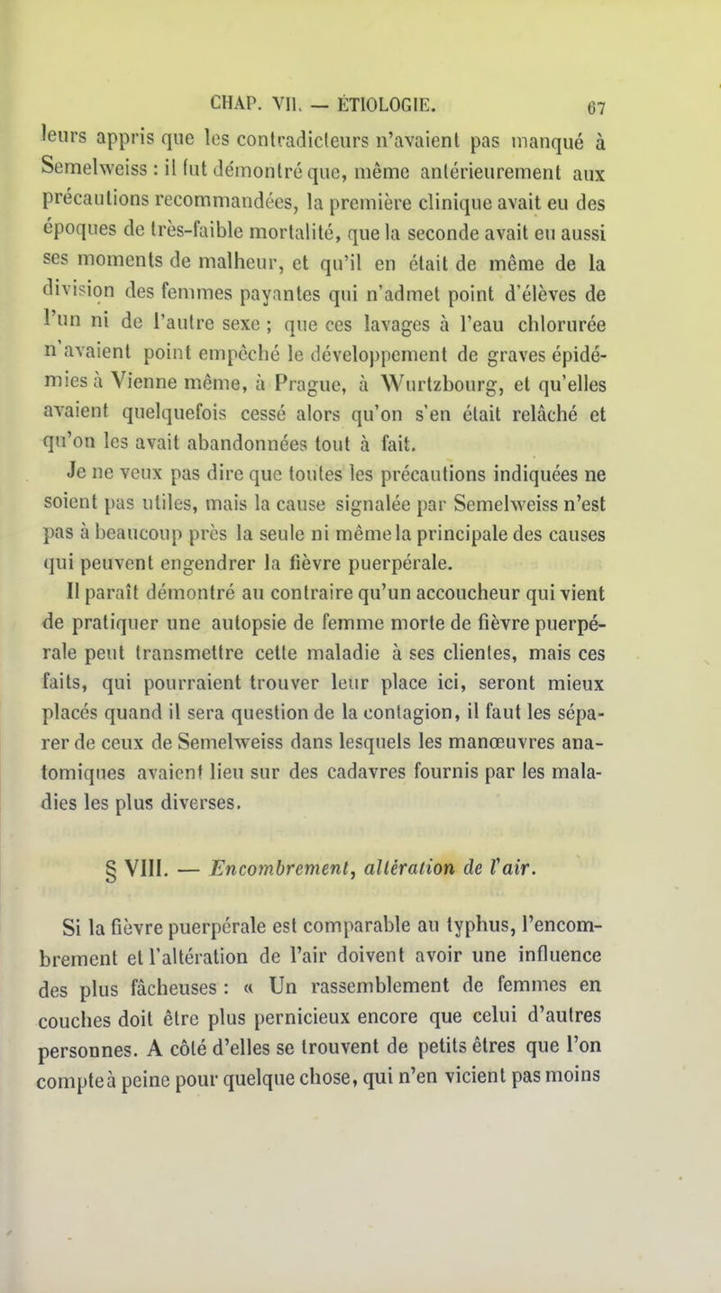 leurs appris que les contradicleurs n'avaient pas manqué à Semelweiss : il fut démontré que, même antérieurement aux précautions recommandées, la première clinique avait eu des époques de très-faible mortalité, que la seconde avait eu aussi ses moments de malheur, et qu'il en était de même de la division des femmes payantes qui n'admet point d'élèves de l'un ni de l'autre sexe ; que ces lavages à l'eau chlorurée n avaient point empêché le développement de graves épidé- mies à Vienne même, à Prague, à Wurtzbourg, et qu'elles avaient quelquefois cessé alors qu'on s'en était relâché et qu'on les avait abandonnées tout à fait. Je ne veux pas dire que toutes les précautions indiquées ne soient pas utiles, mais la cause signalée par Semelweiss n'est pas à beaucoup près la seule ni même la principale des causes qui peuvent engendrer Ja fièvre puerpérale. Il paraît démontré au contraire qu'un accoucheur qui vient de pratiquer une autopsie de femme morte de fièvre puerpé- rale peut transmettre cette maladie à ses clientes, mais ces faits, qui pourraient trouver leur place ici, seront mieux placés quand il sera question de la contagion, il faut les sépa- rer de ceux de Semelweiss dans lesquels les manœuvres ana- tomiques avaient lieu sur des cadavres fournis par les mala- dies les plus diverses. § VIII. — Encombrementj allération de Vair. Si la fièvre puerpérale est comparable au typhus, l'encom- brement et l'altération de l'air doivent avoir une influence des plus fâcheuses : « Un rassemblement de femmes en couches doit être plus pernicieux encore que celui d'autres personnes. A côté d'elles se trouvent de petits êtres que l'on compte à peine pour quelque chose, qui n'en vicient pas moins