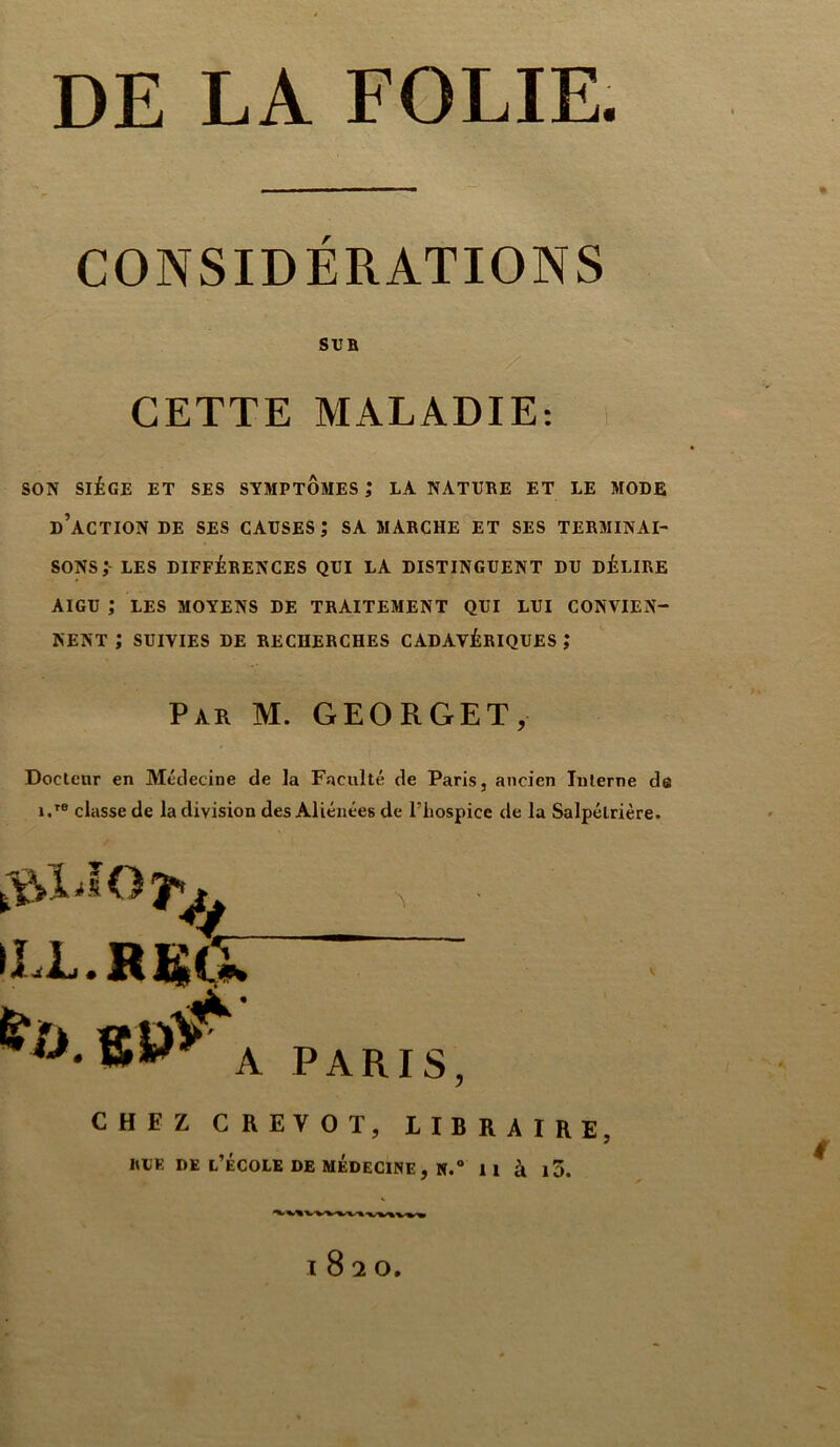 DE LA FOLIE. CONSIDÉRATIONS SUR CETTE MALADIE: SON SIÈGE ET SES SYMPTOMES ,* LA NATURE ET LE MODE d’action de ses causes; sa marche et ses terminai- sons; LES DIFFÉRENCES QUI LA DISTINGUENT DU DÉLIRE AIGU ; LES MOYENS DE TRAITEMENT QUI LUI CONTIEN- NENT J SUIVIES DE RECHERCHES CADAVÉRIQUES ; Par M. GEORGET, Docteur en Médecine de la Faculté de Paris, ancien Interne de i.re classe de la division des Aliénées de l’hospicc de la Salpétrière. iLL.RKti» ^ pARIS CHEZ CREVOT, LIBRAIRE, «CE DE t’ÉCOLE DE MEDECINE , H.a Il à l3. I82O