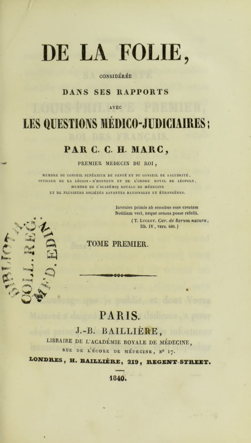 CONSIDÉRÉE DANS SES RAPPORTS AVEC LES (RESTIONS MÉDICO-JUDICIAIRES ! PAR C. C. H. MARC, PREMIER MEDECIN DU ROI , MEMBRE DU CONSEIL SUPÉRIEUR DE SANTÉ ET DU CONSEIL DE SALUBRITÉ , OFFICIER DK LA LÉGION - D’HONNEUR ET DE L’ORDRE ROYAL DE LÉOPOLD, AIE MDR E DE L'ACADÉMIE ROYALE DE MÉDECINE ET DE PLUSIEURS SOCIÉTÉS SAVANTES NATIONALES ET ÉTRANGÈRES. Invcincs primis ab sensibus esse crealam Notitiam veri, neque sensus posse rcfelli. ( T. Luc ri: t. Car. de lier uni nalura, lib. IV, vers. 480. ) TOME PREMIER. PARIS. J.-13. BAILLIÈRE, LIBRAIRE DE L'ACADEMIE ROYALE DE MEDECINE, rue de l’ecoie de médecine, n° 17. LONDRES, H. BAILEIÈRE, 219, REGENT STREET. 4840