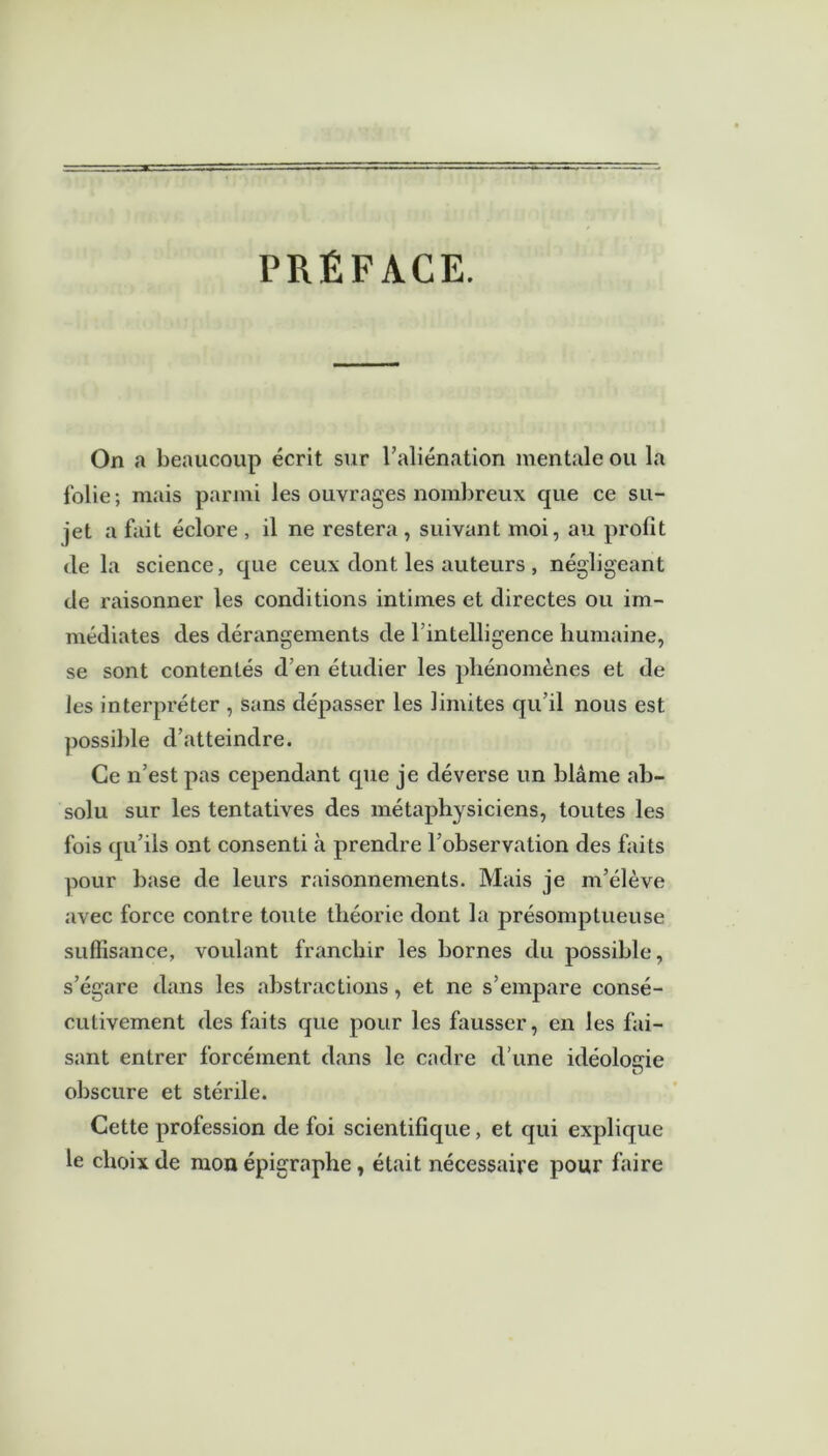 PRÉFACE. On a beaucoup écrit sur l’aliénation mentale ou la folie ; mais parmi les ouvrages nombreux que ce su- jet a fait éclore , il ne restera , suivant moi, au profit de la science, que ceux dont les auteurs , négligeant de raisonner les conditions intimes et directes ou im- médiates des dérangements de l’intelligence humaine, se sont contentés d’en étudier les phénomènes et de les interpréter , sans dépasser les limites qu’il nous est possible d’atteindre. Ce n’est pas cependant que je déverse un blâme ab- solu sur les tentatives des métaphysiciens, toutes les fois qu’ils ont consenti à prendre l’observation des faits pour base de leurs raisonnements. Mais je m’élève avec force contre toute théorie dont la présomptueuse suffisance, voulant franchir les bornes du possible, s’égare dans les abstractions, et ne s’empare consé- cutivement des faits que pour les fausser, en les fai- sant entrer forcément dans le cadre d une idéologie obscure et stérile. Cette profession de foi scientifique, et qui explique le choix de mon épigraphe, était nécessaire pour faire