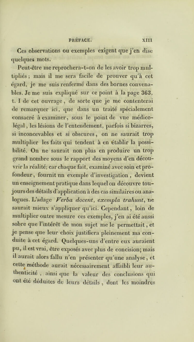 Ces observations ou exemples exigent que j’en dise quelques mots. Peut-être me reprochera-t-on de les avoir trop mul- tipliés ; mais il me sera facile de prouver qu'à cet égard, je me suis renfermé dans des bornes convena- bles. Je me suis expliqué sur ce point à la page 363, t. I de cet ouvrage , de sorte que je me contenterai de remarquer ici, que dans un traité spécialement consacré à examiner, sous le point de vue médico- légal, les lésions de l’entendement, parfois si bizarres, si inconcevables et si obscures, on ne saurait trop multiplier les faits qui tendent à en établir la possi- bilité. On ne saurait non plus en produire un trop grand nombre sous le rapport des moyens d’en décou- vrir la réalité; car chaque fait, examiné avec soin et pro- fondeur, fournit un exemple d’investigation , devient un enseignement pratique dans lequel on découvre tou- jours des détails d’application à des cas similaires ou ana- logues. L’adage Verba docent, exempta traînait, ne saurait mieux s’appliquer qu’ici. Cependant, loin de multiplier outre mesure ces exemples, j’en ai été aussi sobre que l’intérêt de mon sujet me le permettait, et je pense que leur choix justifiera pleinement ma con- duite à cet égard. Quelques-uns d’entre eux auraient pu, il est vrai, être exposés avec plus de concision; mais il aurait alors fallu n’en présenter qu’une analyse, et cette méthode aurait nécessairement affaibli leur au- thenticité , ainsi que la valeur des conclusions qui ont été déduites de leurs détails , dont les moindres