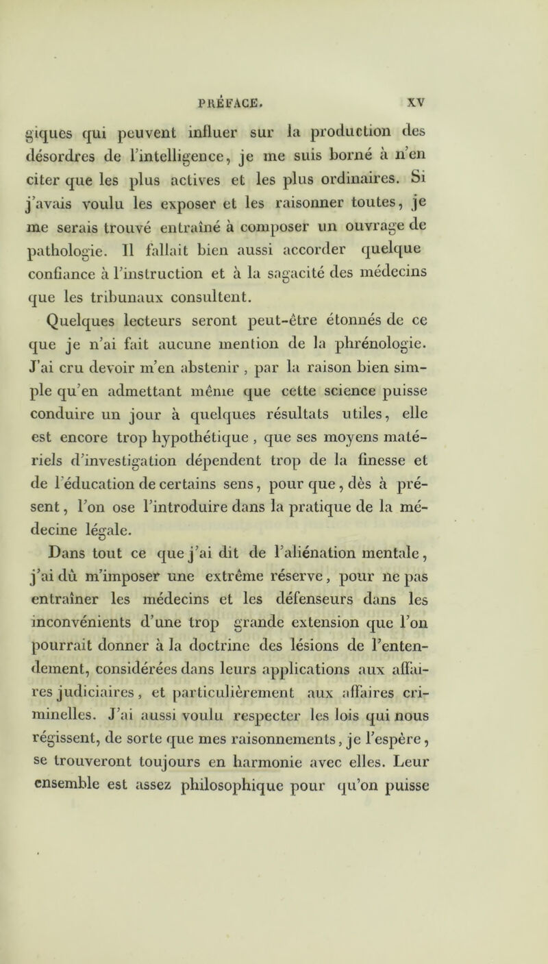 giques qui peuvent inlluer sur la production des désordres de 1 intelligence, je me suis borné à n’en citer que les plus actives et les plus ordinaires. Si j’avais voulu les exposer et les raisonner toutes, je me serais trouvé entraîné à composer un ouvrage de pathologie. Il fallait bien aussi accorder quelque confiance à l’instruction et à la sagacité des médecins que les tribunaux consultent. Quelques lecteurs seront peut-être étonnés de ce que je n’ai fait aucune mention de la phrénologie. J’ai cru devoir m’en abstenir , par la raison bien sim- ple qu’en admettant même que cette science puisse conduire un jour à quelques résultats utiles, elle est encore trop hypothétique , que ses moyens maté- riels d’investigation dépendent trop de la finesse et de 1 éducation de certains sens, pour que, dès à pré- sent , l’on ose l’introduire dans la pratique de la mé- decine légale. Dans tout ce que j’ai dit de l’aliénation mentale, j’ai dû m’imposer une extrême réserve, pour ne pas entraîner les médecins et les défenseurs dans les inconvénients d’une trop grande extension que l’on pourrait donner à la doctrine des lésions de l’enten- dement, considérées dans leurs applications aux affai- res judiciaires , et particulièrement aux affaires cri- minelles. J’ai aussi voulu respecter les lois qui nous régissent, de sorte que mes raisonnements, je l’espère, se trouveront toujours en harmonie avec elles. Leur ensemble est assez philosophique pour qu’on puisse