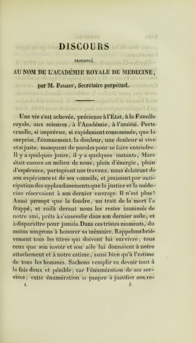 DISCOURS PRONONCÉ AU NOIVI DE L’ACADÉMIE ROYALE DE MEDECINE, par M. Pariset , Secrétaire perpétuel. Une vie s’est achevée, précieuse à l’État, à la Famille royale, aux sciences, à l’Académie, à l’amitié. Perte cruelle, si imprévue, si rapidement consommée, que la surprise, l’étonnement, la douleur, une douleur si vive et si juste, manquent de paroles pour se faire entendre. Il y a quelques jours, il y a quelques instants, Marc était encore au milieu de nous , plein d’énergie , plein d’espérance, partageant nos travaux, nous éclairant de son expérience et de ses conseils, et jouissant par anti- cipationdes applaudissements que la justice et la méde- cine réservaient à son dernier ouvrage. Il n’est plus î Aussi prompt que la foudre, un trait delà mort l’a frappé, et voilà devant nous les restes inanimés de notre ami, prêts à s’ensevelir dans son dernier asile, et à disparaître pour jamais.Dans ces tristes moments., du moins songeons à honorer sa mémoire. Rappelons briè- vement tous les titres qui doivent lui survivre ; tous ceux que son savoir et son zèle lui donnaient à notre attachement et à notre estime, aussi bien qu’à l’estime de tous les hommes. Sachons remplir ce devoir tout à la fois doux et pénible; car l’énumération de scs ser- vices, cette énumération si propre à justifier nos re- i. b