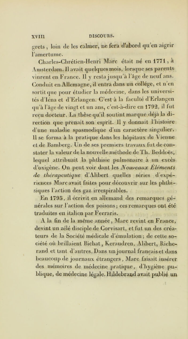 grets , loin Je les calmer, ne fera d’abord qu’en aigrir l’amertume. Charles-Chrétien-Henri Marc était né en 1771 , à Amsterdam. 11 avait quelques mois, lorsque ses parents vinrent en France. 11 y resta jusqu’à l’âge de neuf ans. Conduit en Allemagne, il entra dans un collège, et n en sortit que pour étudier la médecine, dans les universi- tés d’Iéna et d’Erlangen. C’est à la faculté dErlangen qu’à l’âge de vingt et un ans, c’est-à-dire en 1792, il fut reçu docteur. La thèse qu'il soutint marque déjà la di- rection que prenait son esprit. 11 y donnait l’histoire d’une maladie spasmodique d’un caractère singulier. 11 se forma à la pratique dans les hôpitaux de Vienne et de Bamberg. Un de ses premiers travaux fut de con- stater la valeur de la nouvelle méthode de Th. Beddoës, lequel attribuait la phthisie pulmonaire à un excès d’oxigène. On peut voir dant les Nouveaux Eléments de thérapeutique d’Alibert quelles séries d expé- riences Marc avait faites pour découvrir sur les phthi- siques l’action des gaz irrespirables. En 1795, il écrivit en allemand des remarques gé- nérales sur l’action des poisons ; ces remarques ont été traduites en italien par Ferraris. A la fin de la même année, Marc revint en France, devint un zélé disciple de Gorvisart, et fut un des créa- teurs de la Société médicale d’émulation ; de cette so- ciété où brillaient Bicliat, Keraudren, Alibert, Riche- rand et tant d’autres. Dans un journal françaiset dans beaucoup de journaux étrangers , Marc faisait insérer des mémoires de médecine pratique, d’hygiène pu- blique, de médecine légale. Hildebraud avait publié un