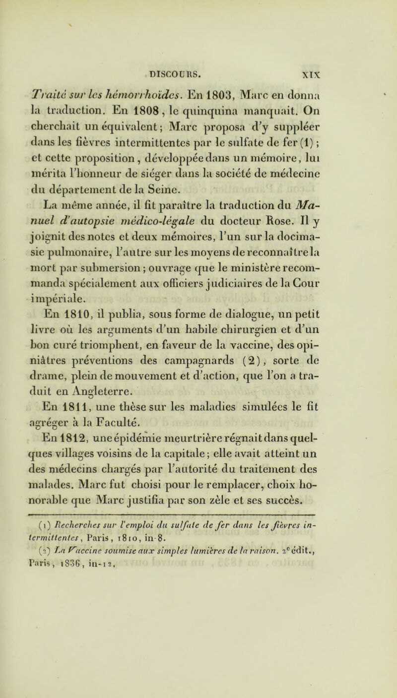 Traite sur les liémorrhoïdcs. En 1803, Marc en donna la traduction. En 1808, le quinquina manquait. On cherchait un équivalent ; Marc proposa d’y suppléer dans les fièvres intermittentes par le sulfate de fer (1) ; et cette proposition, développée dans un mémoire, lui mérita l’honneur de siéger dans la société de médecine du département de la Seine. La même année, il fit paraître la traduction du Ma- nuel d’autopsie médico-légale du docteur Rose. Il y joignit des notes et deux mémoires, l’un sur la docima- sie pulmonaire, l’autre sur les moyens de reconnaître la mort par submersion ; ouvrage que le ministère recom- manda spécialement aux officiers judiciaires de la Cour impériale. En 1810, il publia, sous forme de dialogue, un petit livre où les arguments d’un habile chirurgien et d’un bon curé triomphent, en faveur de la vaccine, des opi- niâtres préventions des campagnards (2), sorte de drame, plein de mouvement et d’action, que l’on a tra- duit en Angleterre. En 1811, une thèse sur les maladies simulées le fit agréger à la Faculté. En 1812, uneépidémie meurtrière régnait dans quel- ques villages voisins de la capitale ; elle avait atteint un des médecins chargés par l’autorité du traitement des malades. Marc fut choisi pour le remplacer, choix ho- norable que Marc justifia par son zèle et scs succès. (i) Recherches sur l'emploi du sut fuie de fer dans les fièvres in- termittentes , Paris, t8io, in 8. (ï) T.a fr<iccinc soumise aux simples lumières de la raison. ?,°cdit., Paris, ïS-36, in-12.