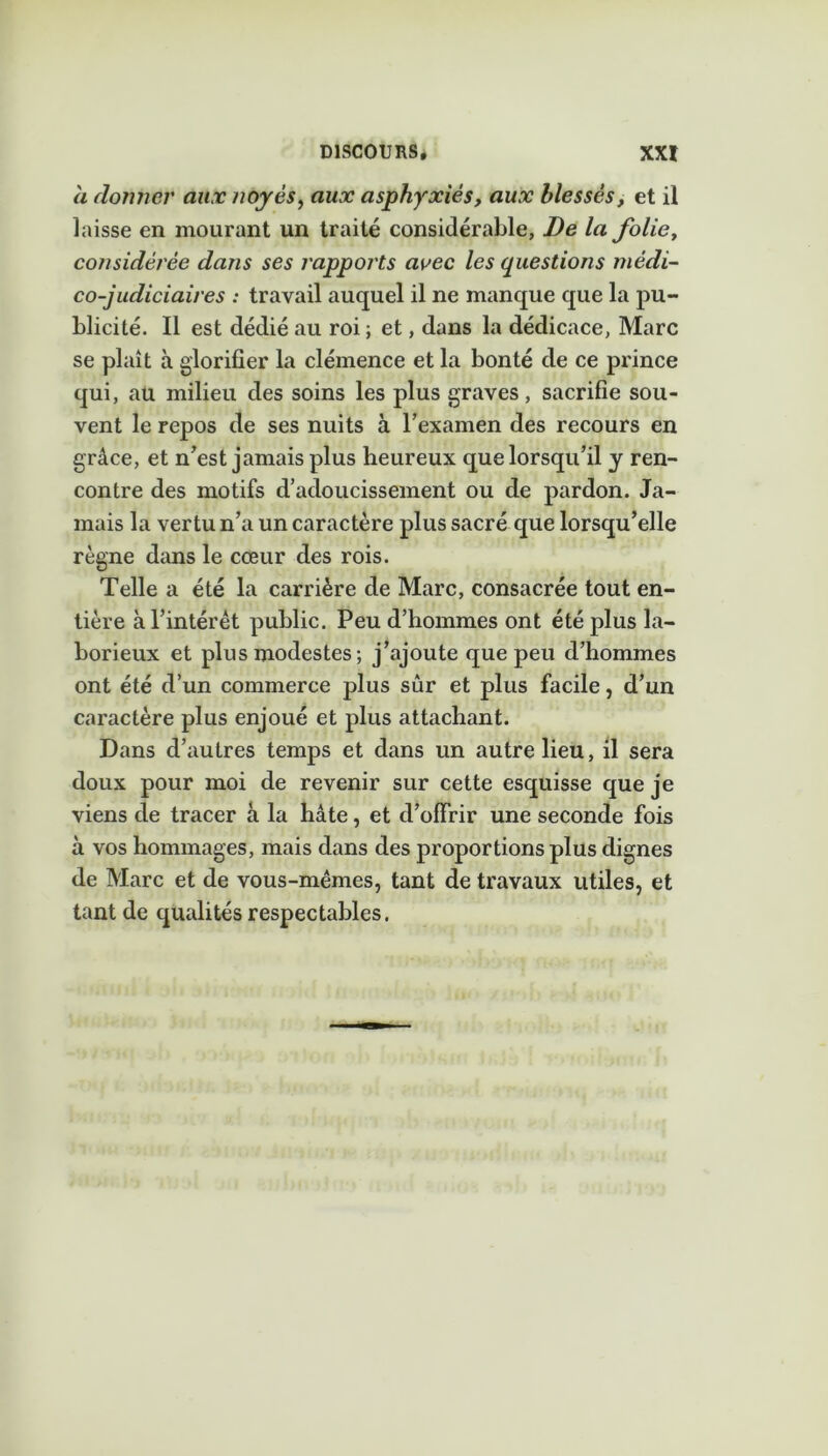 a donner aux noyés, aux asphyxiés, aux blessés, et il laisse en mourant un traité considérable, De la folie, considérée dajis ses rapports avec les questions médi- co-judiciaires : travail auquel il ne manque que la pu- blicité. Il est dédié au roi; et, dans la dédicace, Marc se plaît à glorifier la clémence et la bonté de ce prince qui, au milieu des soins les plus graves, sacrifie sou- vent le repos de ses nuits à l’examen des recours en grâce, et n’est jamais plus heureux que lorsqu’il y ren- contre des motifs d’adoucissement ou de pardon. Ja- mais la vertu n’a un caractère plus sacré que lorsqu’elle règne dans le cœur des rois. Telle a été la carrière de Marc, consacrée tout en- tière à l’intérêt public. Peu d’hommes ont été plus la- borieux et plus modestes ; j’ajoute que peu d’hommes ont été d’un commerce plus sûr et plus facile, d’un caractère plus enjoué et plus attachant. Dans d’autres temps et dans un autre lieu, il sera doux pour moi de revenir sur cette esquisse que je viens de tracer à la hâte, et d’offrir une seconde fois à vos hommages, mais dans des proportions plus dignes de Marc et de vous-mêmes, tant de travaux utiles, et tant de qualités respectables.