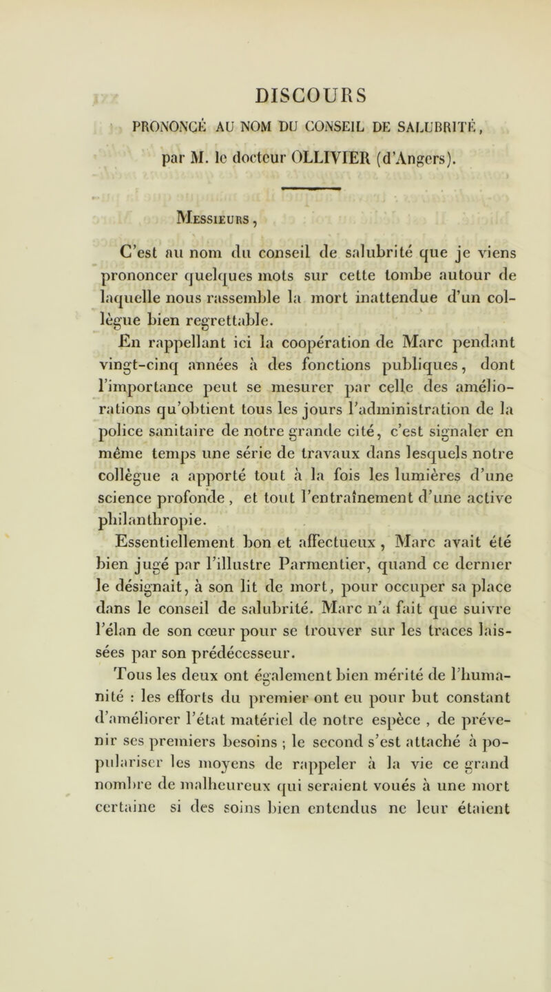 PRONONCÉ AU NOM DU CONSEIL DE SALUBRITÉ, par M. le docteur OLLIVIER (d’Angers). Messieurs , C’est au nom du conseil de salubrité que je viens prononcer quelques mots sur cette tombe autour de laquelle nous rassemble la mort inattendue d’un col- lègue bien regrettable. En rappellant ici la coopération de Marc pendant vingt-cinq années à des fonctions publiques, dont l’importance peut se mesurer par celle des amélio- rations qu’obtient tous les jours l’administration de la police sanitaire de notre grande cité, c’est signaler en même temps une série de travaux dans lesquels notre collègue a apporté tout à la fois les lumières d’une science profonde , et tout l’entraînement d’une active philanthropie. Essentiellement bon et affectueux , Marc avait été bien jugé par l’illustre Parmentier, quand ce dernier le désignait, à son lit de mort, pour occuper sa place dans le conseil de salubrité. Marc n’a fait que suivre l’élan de son cœur pour se trouver sur les traces lais- sées par son prédécesseur. Tous les deux ont également bien mérité de 1 huma- nité : les efforts du premier ont eu pour but constant d’améliorer l’état matériel de notre espèce , de préve- nir ses premiers besoins ; le second s’est attaché à po- pulariser les moyens de rappeler à la vie ce grand nombre de malheureux qui seraient voués à une mort certaine si des soins bien entendus ne leur étaient