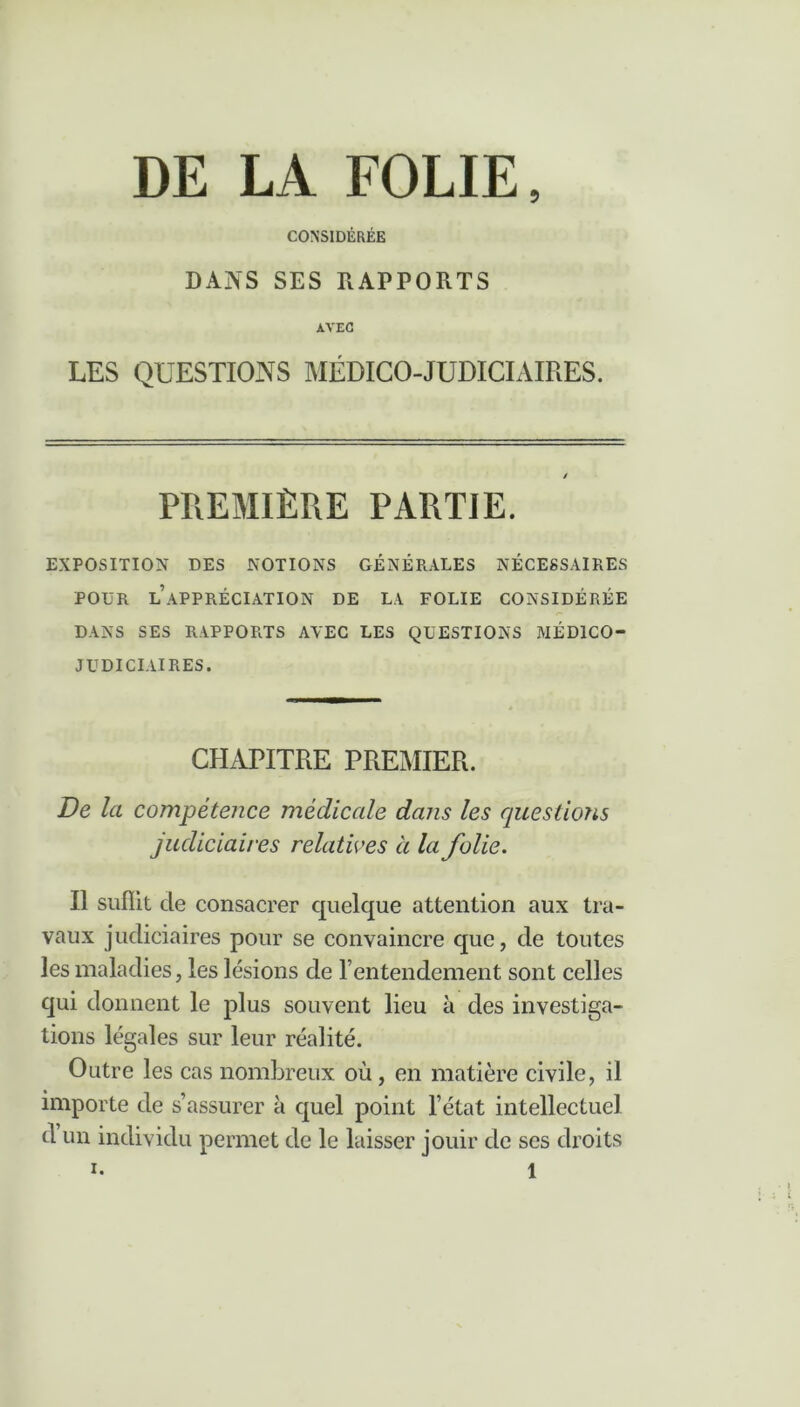 5 DE LA FOLIE CONSIDÉRÉE DANS SES RAPPORTS AVEC LES QUESTIONS MÉDICO-JUDICIAIRES. PREMIÈRE PARTIE. EXPOSITION DES NOTIONS GÉNÉRALES NÉCESSAIRES POUR LAPPRÉCIATION DE LA FOLIE CONSIDÉRÉE DANS SES RAPPORTS AVEC LES QUESTIONS MÉDICO- JUDICIAIRES. CHAPITRE PREMIER. De la compétence médicale dans les questions judiciaires relatives à la folie. Il suffit de consacrer quelque attention aux tra- vaux judiciaires pour se convaincre que, de toutes les maladies, les lésions de l’entendement sont celles qui donnent le plus souvent lieu à des investiga- tions légales sur leur réalité. Outre les cas nombreux où, en matière civile, il importe de s’assurer à quel point l’état intellectuel d un individu permet de le laisser jouir de scs droits