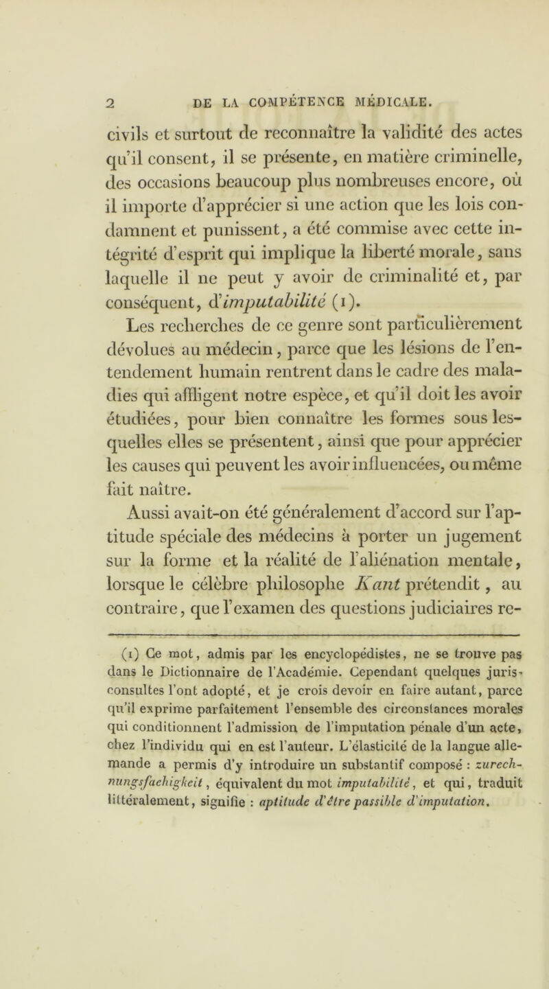 civils et surtout de reconnaître la validité des actes qu’il consent, il se présente, en matière criminelle, des occasions beaucouj) plus nombreuses encore, où il importe d’apprécier si une action que les lois con- damnent et punissent, a été commise avec cette in- tégrité d’esprit qui implique la liberté morale, sans laquelle il ne peut y avoir de criminalité et, par conséquent, d'imputabilité (i). Les recherches de ce genre sont particulièrement dévolues au médecin, parce que les lésions de l’en- tendement humain rentrent dans le cadre des mala- dies qui affligent notre espèce, et qu’il doit les avoir étudiées, pour bien connaître les formes sous les- quelles elles se présentent, ainsi que pour apprécier les causes qui peuvent les avoir influencées, ou même fait naître. Aussi avait-on été généralement d’accord sur l’ap- titude spéciale des médecins à porter un jugement sur la forme et la réalité de l’aliénation mentale, lorsque le célèbre philosophe K ant prétendit, au contraire, que l’examen des questions judiciaires re- (i) Ce mot, admis par les encyclopédistes, ne se trouve pas dans le Dictionnaire de l’Académie. Cependant quelques juris- consultes l’ont adopté, et je crois devoir en faire autant, parce qu’il exprime parfaitement l’ensemble des circonstances morales qui conditionnent l’admission de l’imputation pénale d’un acte, chez l’individu qui en est l’auteur. L’élasticité de la langue alle- mande a permis d’y introduire un substantif composé : zurech- nungsfaehigkeit, équivalent du mot imputabilité, et qui, traduit littéralement, signifie : aptitude d'clrepassible d'imputation.