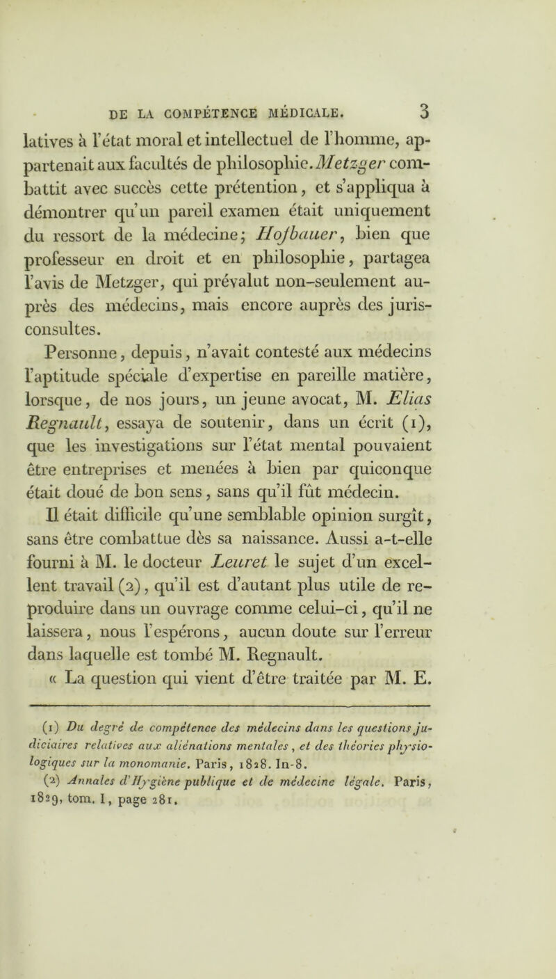 latives à l’état moral et intellectuel de l’homme, ap- partenait aux facultés de philosophie. Metzger com- battit avec succès cette prétention, et s’applicpia à démontrer qu’un pareil examen était uniquement du ressort de la médecine; Hojbciuer, bien que professeur en droit et en philosophie, partagea l’avis de Metzger, qui prévalut non-seulement au- près des médecins, mais encore auprès des juris- consultes. Personne, depuis, n’avait contesté aux médecins l’aptitude spéciale d’expertise en pareille matière, lorsque, de nos jours, un jeune avocat, M. Elias Régnault, essaya de soutenir, dans un écrit (i), que les investigations sur l’état mental pouvaient être entreprises et menées à bien par quiconque était doué de bon sens, sans qu’il fût médecin. Il était diflicile qu’une semblable opinion surgît, sans être combattue dès sa naissance. Aussi a-t-elle fourni à M. le docteur Leuret le sujet d’un excel- lent travail (2), qu’il est d’autant plus utile de re- produire dans un ouvrage comme celui-ci, qu’il ne laissera, nous l’espérons, aucun doute sur l’erreur dans laquelle est tombé M. Régnault. « La question qui vient d’être traitée par M. E. (1) Du degré de compétence des médecins dans les questions ju- diciaires relatives aux aliénations mentales, et des théories physio- logiques sur la monomanie. Paris, 1828. In-8. (2) Annales d'Hygiène publique et de médecine légale. Paris, 1829, tom. I, page 281.