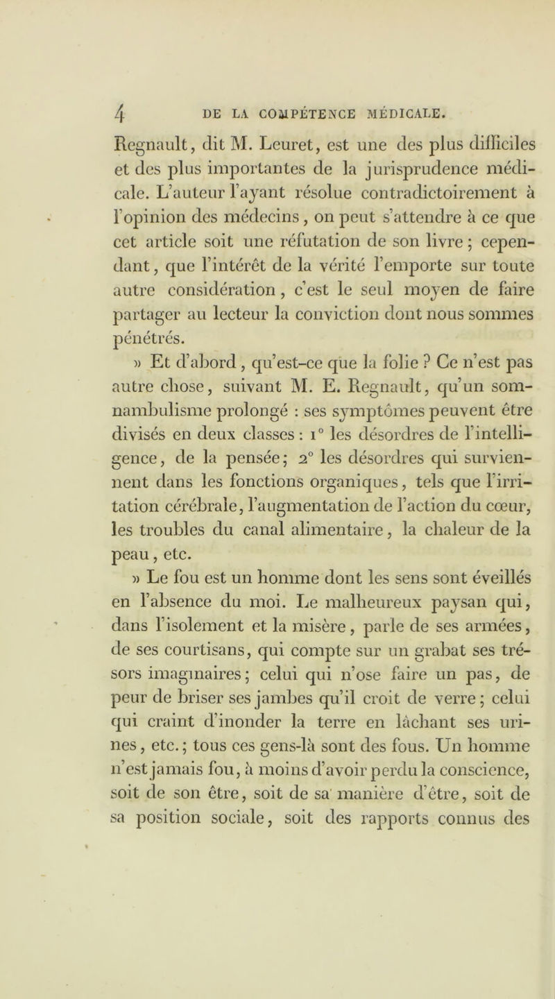 Régnault, dit M. Leuret, est une des plus dilïiciles et des plus importantes de la jurisprudence médi- cale. L’auteur F ayant résolue contradictoirement à l’opinion des médecins, on peut s’attendre à ce que cet article soit une réfutation de son livre ; cepen- dant , que l’intérêt de la vérité l’emporte sur toute autre considération, c’est le seul moyen de faire partager au lecteur la conviction dont nous sommes pénétrés. » Et d’abord, qu’est-ce que la folie ? Ce n’est pas autre chose, suivant M. E. Régnault, qu’un som- nambulisme prolongé : ses symptômes peuvent être divisés en deux classes : i° les désordres de l'intelli- gence, de la pensée; 2° les désordres qui survien- nent dans les fonctions organiques, tels que l’irri- tation cérébrale, l’augmentation de l’action du cœur, les troubles du canal alimentaire, la chaleur de la peau, etc. » Le fou est un homme dont les sens sont éveillés en l’absence du moi. Le malheureux paysan qui, dans l’isolement et la misère, parle de ses armées, de ses courtisans, qui compte sur un grabat ses tré- sors imaginaires ; celui qui n’ose faire un pas, de peur de briser ses jambes qu’il croit de verre; celui qui craint d’inonder la terre en lâchant ses uri- nes , etc. ; tous ces gens-là sont des fous. Un homme n’est jamais fou, à moins d’avoir perdu la conscience, soit de son être, soit de sa manière d’être, soit de sa position sociale, soit des rapports connus des