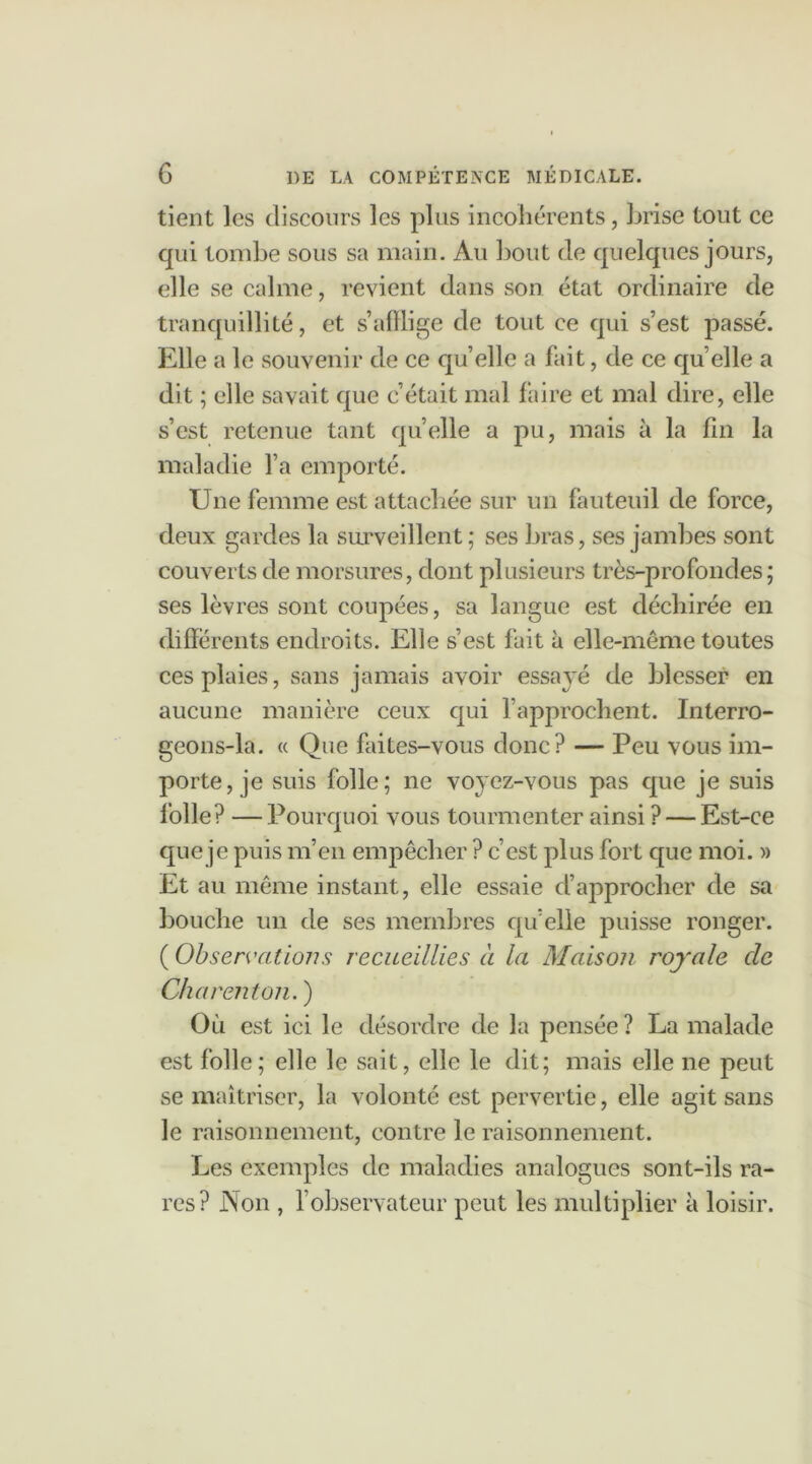 tient les discours les plus incohérents, brise tout ce qui tombe sous sa main. Au bout de quelques jours, elle se calme, revient dans son état ordinaire de tranquillité, et s’afflige de tout ce qui s’est passé. Elle a le souvenir de ce quelle a fait, de ce quelle a dit ; elle savait que c’était mal faire et mal dire, elle s’est retenue tant quelle a pu, mais à la fin la maladie l’a emporté. Une femme est attachée sur un fauteuil de force, deux gardes la surveillent; ses bras, ses jambes sont couverts de morsures, dont plusieurs très-profondes; ses lèvres sont coupées, sa langue est déchirée en differents endroits. Elle s’est fait à elle-même toutes ces plaies, sans jamais avoir essayé de blesser en aucune manière ceux qui l’approchent. Interro- geons-la. « Que faites-vous donc? — Peu vous im- porte, je suis folle; ne voyez-vous pas que je suis folle? —Pourquoi vous tourmenter ainsi ? — Est-ce que je puis m’en empêcher ? c’est plus fort que moi. » Et au même instant, elle essaie d’approcher de sa bouche un de ses membres qu’elle puisse ronger. ( Observations recueillies à la Maison royale de Charenton. ) Où est ici le désordre de la pensée ? La malade est folle; elle le sait, elle le dit; mais elle ne peut se maîtriser, la volonté est pervertie, elle agit sans le raisonnement, contre le raisonnement. Les exemples de maladies analogues sont-ils ra- res? Non , l’observateur peut les multiplier à loisir.