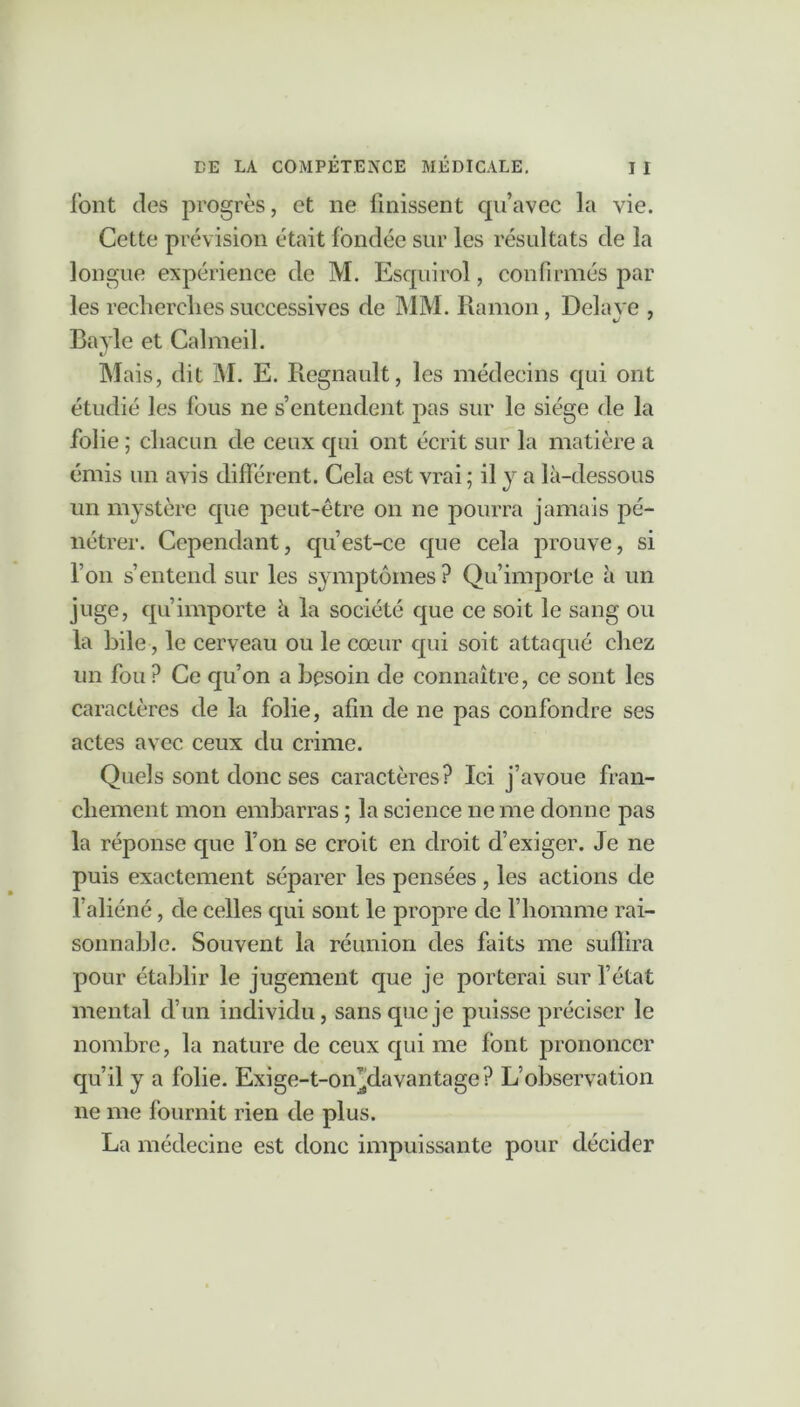 font des progrès, et ne Unissent qu’avec la vie. Cette prévision était fondée sur les résultats de la longue expérience de M. Esquirol, confirmés par les recherches successives de MM. Ramon, Délayé , Bayle et Calmeil. Mais, dit M. E. Régnault, les médecins qui ont étudié les fous ne s’entendent pas sur le siège de la folie ; chacun de ceux qui ont écrit sur la matière a émis un avis différent. Cela est vrai ; il y a là-dessous un mystère que peut-être on ne pourra jamais pé- nétrer. Cependant, qu’est-ce que cela prouve, si l’on s’entend sur les symptômes ? Qu’importe à un juge, qu’importe à la société que ce soit le sang ou la bile, le cerveau ou le cœur qui soit attaqué chez un fou ? Ce qu’on a besoin de connaître, ce sont les caractères de la folie, afin de ne pas confondre ses actes avec ceux du crime. Quels sont donc ses caractères? Ici j’avoue fran- chement mon embarras ; la science ne me donne pas la réponse que l’on se croit en droit d’exiger. Je ne puis exactement séparer les pensées , les actions de l’aliéné, de celles qui sont le propre de l’homme rai- sonnable. Souvent la réunion des faits me suffira pour établir le jugement que je porterai sur l’état mental d’un individu, sans que je puisse préciser le nombre, la nature de ceux qui me font prononcer qu’il y a folie. Exige-t-on^davantage? L’observation ne me fournit rien de plus. La médecine est donc impuissante pour décider