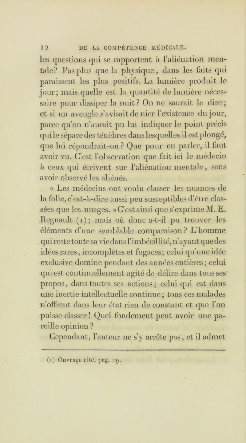 les questions qui se rapportent à l’aliénation men- tale? Pas plus que la physique, dans les faits qui paraissent les plus positifs. La lumière produit le jour; mais quelle est la quantité de lumière néces- saire pour dissiper la nuit? On ne saurait le dire; et si un aveugle s’avisait de nier l’existence du jour, parce qu’on n’aurait pu lui indiquer le point précis qui le sépare des ténèbres dans lesquelles il est plongé, que lui répondrait-on? Que pour en parler, il faut avoir vu. C’est l’observation que fait ici le médecin à ceux qui écrivent sur l’aliénation mentale, sans avoir observé les aliénés. « Les médecins ont voulu classer les nuances de la folie, c’est-à-dire aussi peu susceptibles d’être clas- sées que les nuages. » C’est ainsi que s’exprime M. E. Régnault (i); mais où donc a-t-il pu trouver les éléments d’une semblable comparaison? L’homme qui reste toute sa vie dans l’imbécilli té, n’ayant que des idées rares, incomplètes et fugaces; celui qu’une idée exclusive domine pendant des années entières; celui qui est continuellement agité de délire dans tousses' propos, dans toutes ses actions ; celui qui est dans une inertie intellectuelle continue ; tous ces malades n’offrent dans leur état rien de constant et que l’on puisse classer! Quel fondement peut avoir une pa- reille opinion ? Cependant, l’auteur ne s’y arrête pas, et il admet (i) Ouvrage cité, pag. 19.