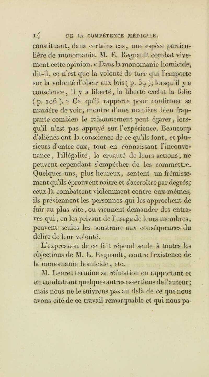 constituant, dans certains cas, une espèce particu- lière de monomanie. M. E. Régnault combat vive- ment cette opinion. « Dans la monomanie homicide, dit-il, ce n’est cpie la volonté de tuer qui l’emporte sur la volonté d’obéir aux lois ( p. 39 ); lorsqu’il y a conscience, il y a liberté, la liberté exclut la folie (p. 106 ). » Ce qu’il rapporte pour confirmer sa manière de voir, montre d’une manière bien frap- pante combien le raisonnement peut égarer, lors- qu’il n’est pas appuyé sur l’expérience. Beaucoup d’aliénés ont la conscience de ce qu’ils font, et plu- sieurs d’entre eux, tout en connaissant finconve- nance, l’illégalité, la cruauté de leurs actions, ne peuvent cependant s’empêcher de les commettre. Quelques-uns, plus heureux, sentent un frémisse- ment qu’ils éprouvent naître et s’accroître par degrés; ceux-là combattent violemment contre eux-mêmes, ils préviennent les personnes qui les approchent de fuir au plus vite, ou viennent demander des entra- ves qui, en les privant de l’usage de leurs membres, peuvent seules les soustraire aux conséquences du délire de leur volonté. L’expression de ce fait répond seule à toutes les objections de M. E. Régnault, contre l’existence de la monomanie homicide, etc. M. Leuret termine sa réfutation en rapportant et en combattant quelques autres assertions de l’auteur; mais nous ne le suivrons pas au delà de ce que nous avons cité de ce travail remarquable et qui nous pa-