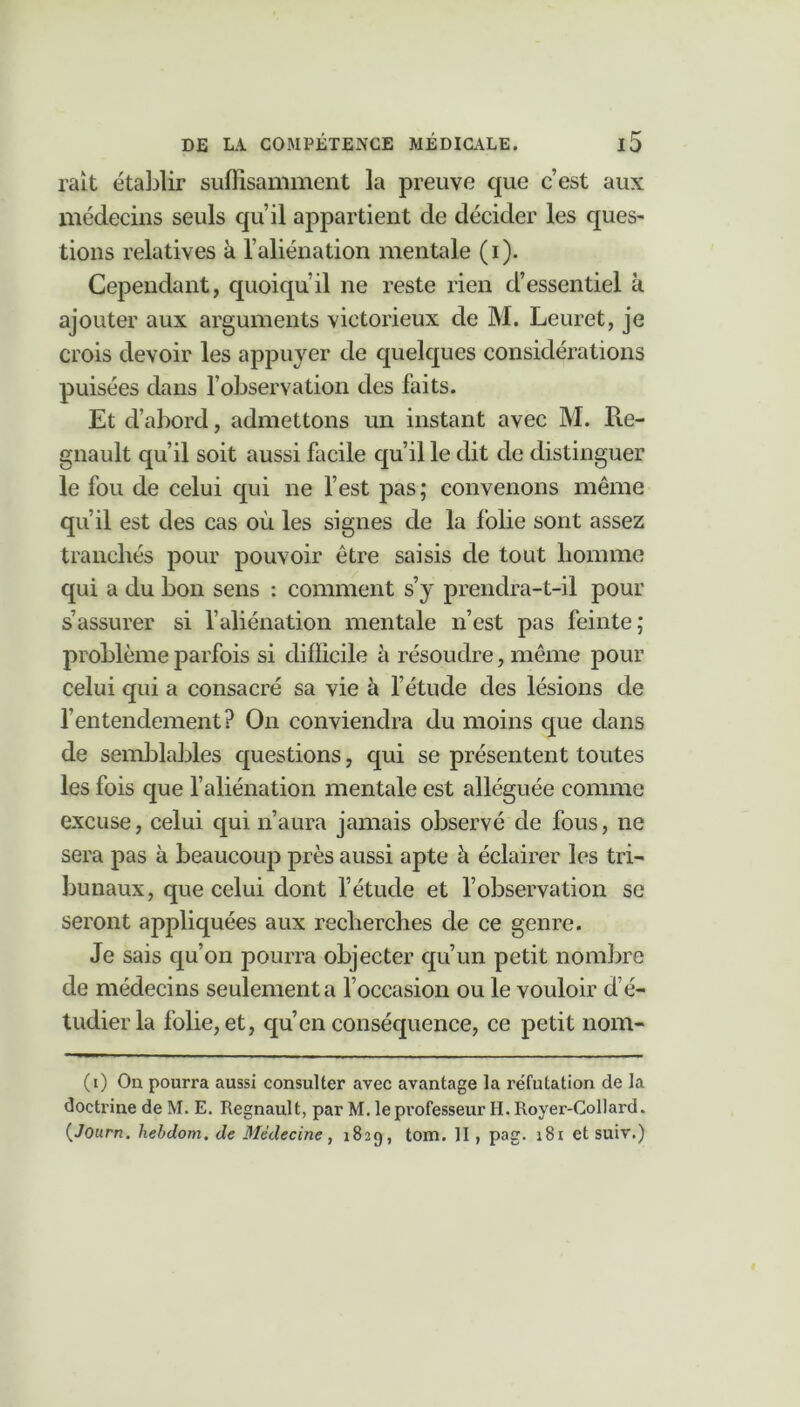 rait établir suffisamment la preuve que c’est aux médecins seuls qu’il appartient de décider les ques- tions relatives à l’aliénation mentale (i). Cependant, quoiqu’il ne reste rien d’essentiel à ajouter aux arguments victorieux de M. Leuret, je crois devoir les appuyer de quelques considérations puisées dans l’observation des faits. Et d’abord, admettons un instant avec M. Ré- gnault qu’il soit aussi facile qu’il le dit de distinguer le fou de celui qui ne l’est pas; convenons même qu’il est des cas où les signes de la folie sont assez tranchés pour pouvoir être saisis de tout homme qui a du bon sens : comment s’y prendra-t-il pour s’assurer si l’aliénation mentale n’est pas feinte; problème parfois si difficile à résoudre, même pour celui qui a consacré sa vie à l’étude des lésions de l’entendement? On conviendra du moins que dans de semblables questions, qui se présentent toutes les fois que l’aliénation mentale est alléguée comme excuse, celui qui n’aura jamais observé de fous, 11e sera pas à beaucoup près aussi apte à éclairer les tri- bunaux, que celui dont l’étude et l’observation se seront appliquées aux recherches de ce genre. Je sais qu’on pourra objecter qu’un petit nombre de médecins seulement a l’occasion ou le vouloir d’é- tudier la folie, et, qu’en conséquence, ce petit nom- (1) Ou pourra aussi consulter avec avantage la réfutation de la doctrine de M. E. Régnault, par M. le professeur H. Royer-Collard. (Journ. hebdom. de Médecine, 182g, tom. II , pag. 181 et suiv.)