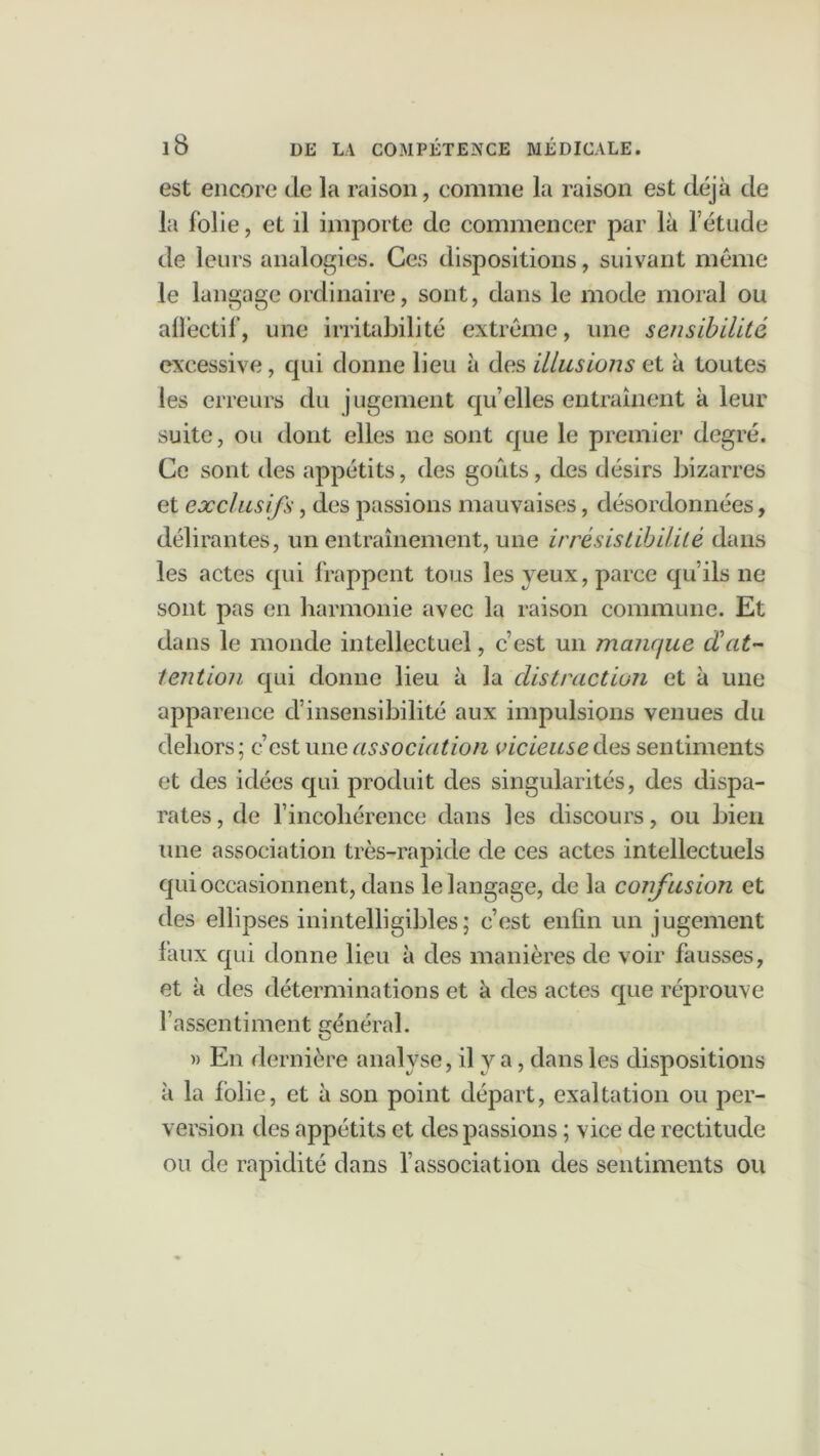 est encore de la raison, comme la raison est déjà de la folie, et il importe de commencer par là l’étude de leurs analogies. Ces dispositions, suivant même le langage ordinaire, sont, dans le mode moral ou afïêctif, une irritabilité extrême, une sensibilité excessive, qui donne lieu à des illusions et à toutes les erreurs du jugement qu’elles entraînent à leur suite, ou dont elles ne sont que le premier degré. Ce sont des appétits, des goûts, des désirs bizarres et exclusifs, des passions mauvaises, désordonnées, délirantes, un entraînement, une irrésistibilité dans les actes qui frappent tous les yeux, parce qu’ils ne sont pas en harmonie avec la raison commune. Et dans le monde intellectuel, c’est un manque dat- tention qui donne lieu à la distraction et à une apparence d’insensibilité aux impulsions venues du dehors; c’est une association vicieuse de s sentiments et des idées qui produit des singularités, des dispa- rates , de l’incohérence dans les discours, ou bien une association très-rapide de ces actes intellectuels qui occasionnent, dans le langage, de la confusion et des ellipses inintelligibles; c’est enfin un jugement faux qui donne lieu à des manières de voir fausses, et à des déterminations et à des actes que réprouve l’assentiment général. » En dernière analyse, il y a, dans les dispositions à la folie, et à son point départ, exaltation ou per- version des appétits et des passions ; vice de rectitude ou de rapidité dans l’association des sentiments ou