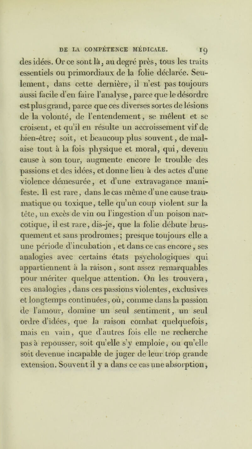 des idées. Or ce sont là, au degré près, tous les traits essentiels ou primordiaux de la folie déclarée. Seu- lement, dans cette dernière, il n’est pas toujours aussi facile d’en faire l’analyse, parce cpæ le désordre est plus grand, parce que ces diverses sortes de lésions de la volonté, de l’entendement, se mêlent et se croisent, et qu’il en résulte un accroissement vif de bien-être; soit, et beaucoup plus souvent, de mal- aise tout à la fois physique et moral, qui, devenu cause à son tour, augmente encore le trouble des passions et des idées, et donne lieu à des actes d’une violence démesurée, et d’une extravagance mani- feste. 11 est rare, dans le cas même d’une cause trau- matique ou toxique, telle qu’un coup violent sur la tête, un excès de vin ou l’ingestion d’un poison nar- cotique, il est rare, dis-je, que la folie débute brus- quement et sans prodromes; presque toujours elle a une période d’incubation , et dans ce cas encore, ses analogies avec certains états psychologiques qui appartiennent à la raison, sont assez remarquables pour mériter quelque attention. On les trouvera, ces analogies , dans ces passions violentes, exclusives et longtemps continuées, où, comme dans la passion de l’amour, domine un seul sentiment, un seul ordre d’idées, que la raison combat quelquefois, mais en vain, que d’autres fois elle ne recherche pas à repousser, soit quelle s’y emploie, ou qu’elle soit devenue incapable de juger de leur trop grande extension. Souvent il y a dans ce cas une absorption,