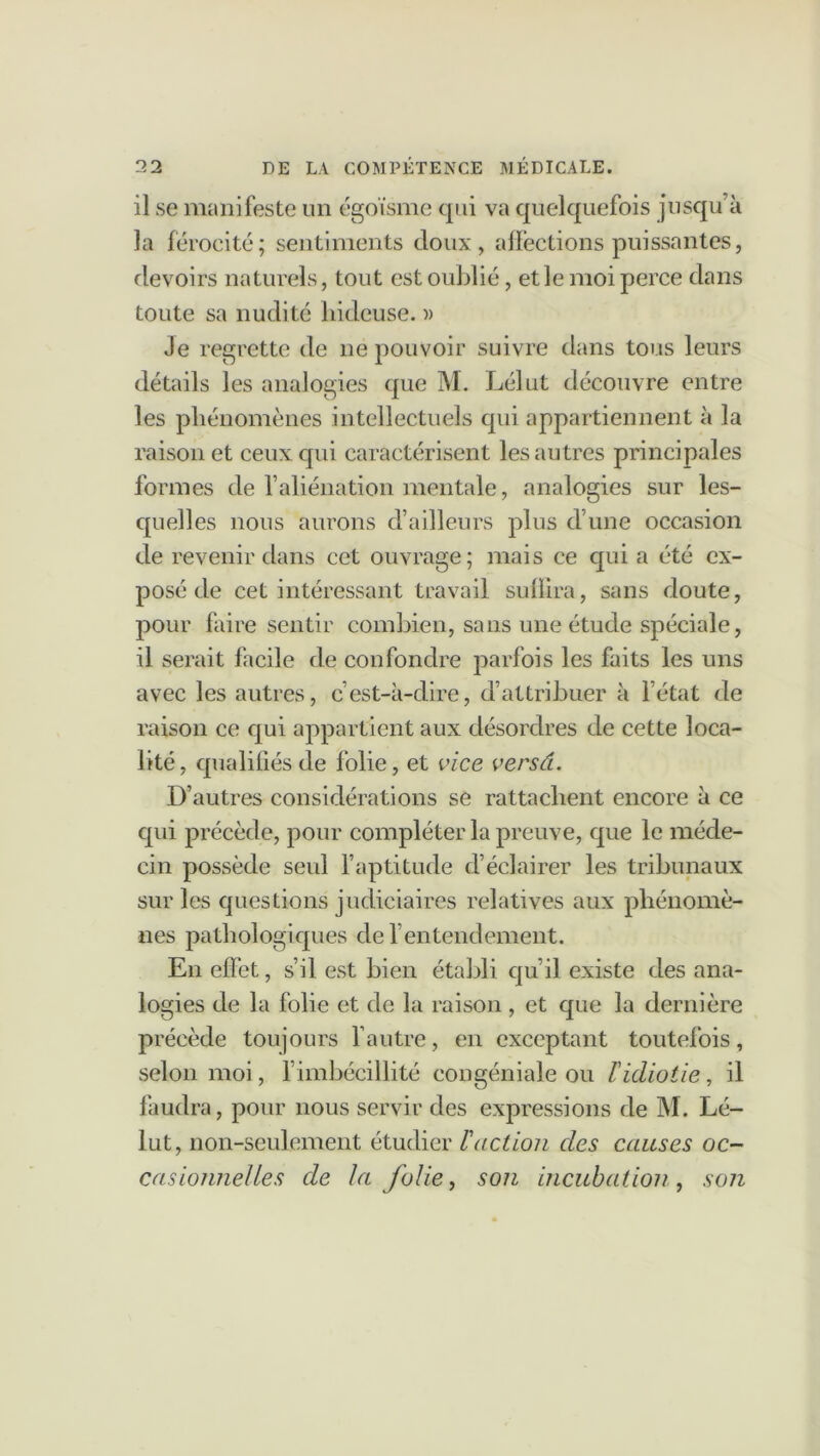 il se manifeste un égoïsme qui va quelquefois jusqu’à la férocité; sentiments doux, affections puissantes, devoirs naturels, tout est oublié, et le moi perce dans toute sa nudité hideuse. » Je regrette de ne pouvoir suivre dans tous leurs détails les analogies que M. Lélut découvre entre les phénomènes intellectuels qui appartiennent à la raison et ceux qui caractérisent les autres principales formes de l’aliénation mentale, analogies sur les- quelles nous aurons d’ailleurs plus d’une occasion de revenir dans cet ouvrage; mais ce qui a été ex- posé de cet intéressant travail suffira, sans doute, pour faire sentir combien, sans une étude spéciale, il serait facile de confondre parfois les faits les uns avec les autres, c’est-à-dire, d’attribuer à l’état de raison ce qui appartient aux désordres de cette loca- lité, qualifiés de folie, et vice versâ. D’autres considérations se rattachent encore à ce qui précède, pour compléter la preuve, que le méde- cin possède seul l’aptitude d’éclairer les tribunaux sur les questions judiciaires relatives aux phénomè- nes pathologiques de l’entendement. En effet, s’il est bien établi qu’il existe des ana- logies de la folie et de la raison , et que la dernière précède toujours l’autre, en exceptant toutefois, selon moi, l’imbécillité congéniale ou l idiotie, il faudra, pour nous servir des expressions de M. Lé- lut, non-seulement étudier Faction clés causes oc- casionnelles cle la folie, son incubation , son