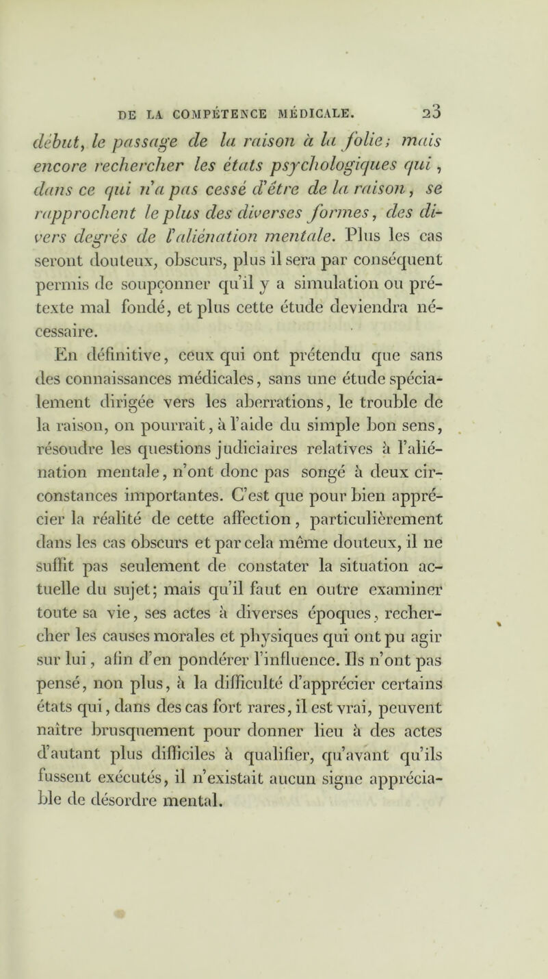 débuty le passage de la raison à la folies mais encore rechercher les états psychologiques qui, dans ce qui na pas cessé d'être de la raison, se rapprochent le plus des diverses formes, des di- vers degrés de ialiénation mentale. Plus les cas seront douteux, obscurs, plus il sera par conséquent permis de soupçonner qu’il y a simulation ou pré- texte mal fondé, et plus cette étude deviendra né- cessaire. En définitive, ceux qui ont prétendu que sans des connaissances médicales, sans une étude spécia- lement dirigée vers les aberrations, le trouble de la raison, on pourrait, à l’aide du simple bon sens, résoudre les questions judiciaires relatives à l’alié- nation mentale, n’ont donc pas songé à deux cir- constances importantes. C’est que pour bien appré- cier la réalité de cette affection, particulièrement dans les cas obscurs et par cela même douteux, il ne Suffit pas seulement de constater la situation ac- tuelle du sujet; mais qu’il faut en outre examiner toute sa vie, ses actes à diverses époques, recher- cher les causes morales et physiques qui ont pu agir sur lui, afin d’en pondérer l’influence. Ils n’ont pas pensé, non plus, à la difficulté d’apprécier certains états qui, dans des cas fort rares, il est vrai, peuvent naître brusquement pour donner lieu il des actes d’autant plus difficiles qualifier, qu’avant qu’ils fussent exécutés, il n’existait aucun signe apprécia- ble de désordre mental.