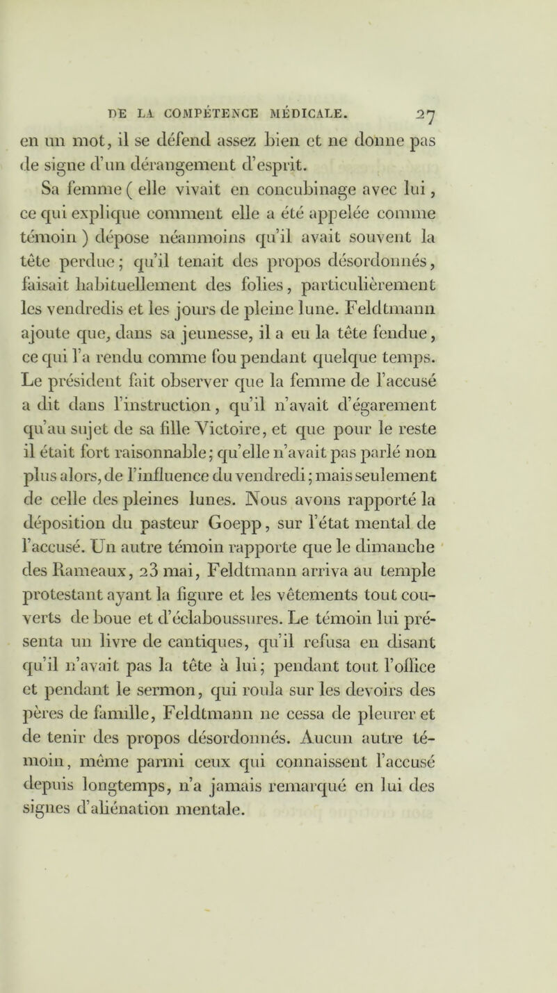 en un mot, il se défend assez bien et ne donne pas de signe d’un dérangement d’esprit. Sa femme ( elle vivait en concubinage avec lui, ce qui explique comment elle a été appelée comme témoin ) dépose néanmoins qu’il avait souvent la tête perdue ; qu’il tenait des propos désordonnés, faisait habituellement des folies, particulièrement les vendredis et les jours de pleine lune. Feldtmann ajoute que, dans sa jeunesse, il a eu la tête fendue, ce qui l’a rendu comme fou pendant quelque temps. Le président fait observer que la femme de l’accusé a dit dans l’instruction, qu’il n’avait d’égarement qu’au sujet de sa fdle Victoire, et que pour le reste il était fort raisonnable; qu elle n’avait pas parlé non plus alors, de l’influence du vendredi ; mais seulement de celle des pleines lunes. Nous avons rapporté la déposition du pasteur Goepp, sur l’état mental de l’accusé. Un autre témoin rapporte que le dimanche des Rameaux, 23 mai, Feldtmann arriva au temple protestant ayant la figure et les vêtements tout cou- verts de boue et d’éclaboussures. Le témoin lui pré- senta un livre de cantiques, qu’il refusa en disant qu’il n’avait pas la tête à lui; pendant tout follice et pendant le sermon, qui roula sur les devoirs des pères de famille, Feldtmann ne cessa de pleurer et de tenir des propos désordonnés. Aucun autre té- moin, même parmi ceux qui connaissent l’accusé depuis longtemps, n’a jamais remarqué en lui des signes d’aliénation mentale.