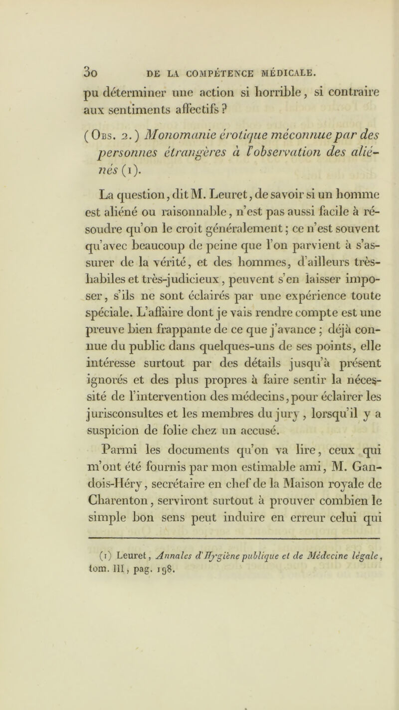 pu déterminer une action si horrible, si contraire aux sentiments afïéctifs ? (0 bs. 2. ) Monomanie érotique méconnue par des personnes étrangères à l'observation des alié- nés (i). La question, dit M. Leurct, de savoir si un homme est aliéné ou raisonnable, n’est pas aussi facile à ré- soudre qu’on le croit généralement ; ce n’est souvent qu’avec beaucoup de peine que l’on parvient à s’as- surer de la vérité, et des hommes, d’ailleurs très- habiles et très-judicieux, peuvent s’en laisser impo- ser, s’ils ne sont éclairés par une expérience toute spéciale. L’aflàire dont je vais rendre compte est une preuve bien frappante de ce que j’avance ; déjà con- nue du public dans quelques-uns de ses points, elle intéresse surtout par des détails jusqu’à présent ignorés et des plus propres à faire sentir la néces- sité de l’intervention des médecins,pour éclairer les jurisconsultes et les membres du jury , lorsqu’il y a suspicion de folie chez un accusé. Parmi les documents qu’on va lire, ceux qui m’ont été fournis par mon estimable ami, M. Gan- dois-] léry , secrétaire en chef de la Maison royale de Charenton, serviront surtout à prouver combien le simple bon sens peut induire en erreur celui qui (i) Leuret, Annales d'ïïfgiene publique et de Médecine légale, tom. 111, pag. 198.